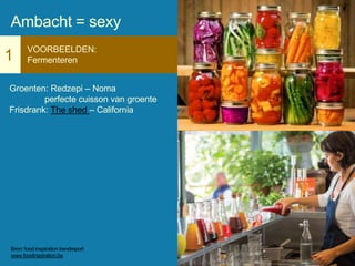 1
VOORBEELDEN:
Fermenteren
Groenten: Redzepi – Noma
perfecte cuisson van groente
Frisdrank: The shed – California
Ambacht = sexy
Bron: food inspiration trendreport
www.foodinspiration.be
 