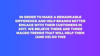IN ORDER TO MAKE A REMARKABLE
DIFFERENCE AND HELP BRANDS BETTER
ENGAGE WITH THEIR CUSTOMERS IN
2017, WE BELIEVE THERE ARE THREE
MACRO TRENDS THAT WILL HELP THEM
(AND US) DO THIS
 