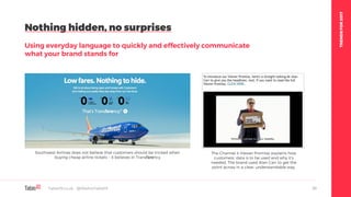 TRENDSFOR2017
Nothing hidden, no surprises
Using everyday language to quickly and effectively communicate
what your brand stands for
Table19.co.uk • @WeAreTable19 30
Southwest Airlines does not believe that customers should be tricked when
buying cheap airline tickets – it believes in Transfarency
The Channel 4 Viewer Promise explains how
customers’ data is to be used and why it’s
needed. The brand used Alan Carr to get the
point across in a clear, understandable way.
 