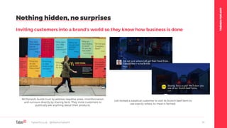 TRENDSFOR2017
Nothing hidden, no surprises
Inviting customers into a brand’s world so they know how business is done
Table19.co.uk • @WeAreTable19 31
McDonald’s builds trust by address negative press, misinformation
and rumours directly by sharing facts. They invite customers to
publically ask anything about their products.
Lidl invited a sceptical customer to visit its Scotch beef farm to
see exactly where its meat is farmed.
 