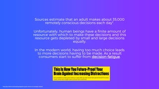 Sources estimate that an adult makes about 35,000
remotely conscious decisions each day*.
Unfortunately, human beings have a finite amount of
resource with which to make these decisions and this
resource gets depleted by small and large decisions
equally.
In the modern world, having too much choice leads
to more decisions having to be made. As a result
consumers start to suffer from decision-fatigue.
*http://go.roberts.edu/leadingedge/the-great-choices-of-strategic-leaders
 