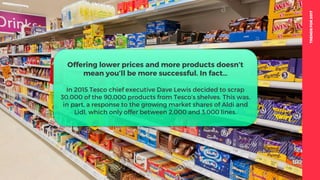 TRENDSFOR2017
Offering lower prices and more products doesn’t
mean you’ll be more successful. In fact…
In 2015 Tesco chief executive Dave Lewis decided to scrap
30,000 of the 90,000 products from Tesco’s shelves. This was,
in part, a response to the growing market shares of Aldi and
Lidl, which only offer between 2,000 and 3,000 lines.
 