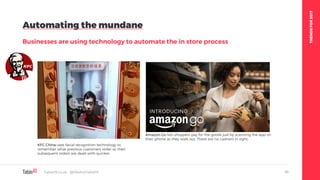 TRENDSFOR2017
Automating the mundane
Businesses are using technology to automate the in store process
Table19.co.uk • @WeAreTable19 45
KFC China uses facial recognition technology to
remember what previous customers order so their
subsequent orders are dealt with quicker.
Amazon Go lets shoppers pay for the goods just by scanning the app on
their phone as they walk out. There are no cashiers in sight.
 
