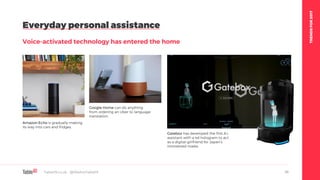 TRENDSFOR2017
Everyday personal assistance
Voice-activated technology has entered the home
Table19.co.uk • @WeAreTable19 46
Amazon Echo is gradually making
its way into cars and fridges.
Google Home can do anything
from ordering an Uber to language
translation.
Gatebox has developed the first A.I.
assistant with a 4d hologram to act
as a digital girlfriend for Japan’s
introverted males.
 