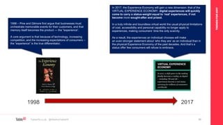 TRENDSFOR2017
Table19.co.uk • @WeAreTable19 56
1998 – Pine and Gilmore first argue that businesses must
orchestrate memorable events for their customers, and that
memory itself becomes the product — the "experience“.
A core argument is that because of technology, increasing
competition, and the increasing expectations of consumers –
the “experience” is the true differentiator.
1998 2017
In 2017, the Experience Economy will gain a new dimension: that of the
VIRTUAL EXPERIENCE ECONOMY. digital experiences will quickly
come to carry a status-weight equal to ‘real’ experiences, if not
become more sought-after and prized.
In a truly infinite and boundless virtual world the usual physical limitations
of cost, accessibility and personal capability no longer apply to
experiences, making consumers’ time the only scarcity.
As a result, the experiences an individual chooses will make
an even stronger statement about ‘who they are’ as an individual than in
the physical Experience Economy of the past decades. And that’s a
status offer few consumers will refuse to embrace.
 