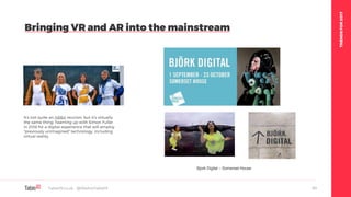 TRENDSFOR2017
Bringing VR and AR into the mainstream
Table19.co.uk • @WeAreTable19 63
Bjork Digital – Somerset House
It's not quite an ABBA reunion, but it's virtually
the same thing: Teaming up with Simon Fuller
in 2018 for a digital experience that will employ
"previously unimagined" technology, including
virtual reality.
 