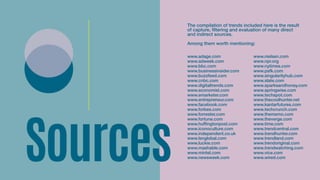 Sources
www.adage.com
www.adweek.com
www.bbc.com
www.businessinsider.com
www.buzzfeed.com 
www.cnbc.com
www.digitaltrends.com 
www.economist.com 
www.emarketer.com
www.entrepreneur.com
www.facebook.com
www.forbes.com 
www.forrester.com 
www.fortune.com 
www.huffingtonpost.com 
www.iconoculture.com
www.independent.co.uk
www.lsnglobal.com 
www.luckie.com 
www.mashable.com
www.mintel.com
www.newsweek.com
www.nielsen.com
www.npr.org 
www.nytimes.com
www.psfk.com 
www.singularityhub.com
www.slate.com
www.sparksandhoney.com 
www.springwise.com 
www.techspot.com 
www.thecoolhunter.net
www.kantarfutures.com
www.techcrunch.com 
www.thememo.com
www.theverge.com
www.time.com 
www.trendcentral.com 
www.trendhunter.com 
www.trendland.com 
www.trendoriginal.com 
www.trendwatching.com
www.vice.com 
www.wired.com
The compilation of trends included here is the result
of capture, filtering and evaluation of many direct
and indirect sources.
Among them worth mentioning:
 