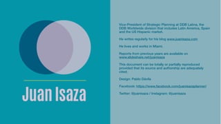 Vice-President of Strategic Planning at DDB Latina, the
DDB Worldwide division that includes Latin America, Spain
and the US Hispanic market.
He writes regularly for his blog www.juanisaza.com
He lives and works in Miami.
Reports from previous years are available on
www.slideshare.net/juanisaza
This document can be totally or partially reproduced
provided that its source and authorship are adequately
cited.
Design: Pablo Dávila
Facebook: https://www.facebook.com/juanisazaplanner/
Twitter: @juanisaza / Instagram: @juanisaza
 