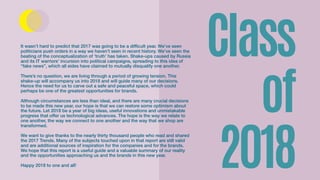Class
of
2018
It wasn’t hard to predict that 2017 was going to be a difficult year. We’ve seen
politicians push orders in a way we haven’t seen in recent history. We’ve seen the
beating of the conceptualization of ‘truth’ has taken. Shake-ups caused by Russia
and its IT warriors’ incursion into political campaigns, spreading to this idea of
“fake news”, which all sides have claimed to mutually disqualify one another.
There’s no question, we are living through a period of growing tension. This
shake-up will accompany us into 2018 and will guide many of our decisions.
Hence the need for us to carve out a safe and peaceful space, which could
perhaps be one of the greatest opportunities for brands.
Although circumstances are less than ideal, and there are many crucial decisions
to be made this new year, our hope is that we can restore some optimism about
the future. Let 2018 be a year of big ideas, useful innovations and unmistakable
progress that offer us technological advances. The hope is the way we relate to
one another, the way we connect to one another and the way that we shop are
transformed.
We want to give thanks to the nearly thirty thousand people who read and shared
the 2017 Trends. Many of the subjects touched upon in that report are still valid
and are additional sources of inspiration for the companies and for the brands.
We hope that this report is a useful guide and a valuable summary of our reality
and the opportunities approaching us and the brands in this new year.
Happy 2018 to one and all!
 
