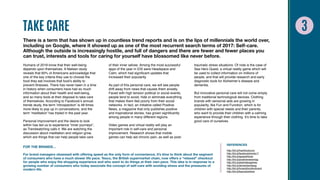 TAKE CARE
There is a term that has shown up in countless trend reports and is on the lips of millennials the world over,
including on Google, where it showed up as one of the most recurrent search terms of 2017: Self-care.
Although the outside is increasingly hostile, and full of dangers and there are fewer and fewer places you
can trust, interests and tools for caring for yourself have blossomed like never before.
Humans of 2018 know that their well-being
depends upon themselves. A Nielsen study
reveals that 60% of Americans acknowledge that
one of the key criteria they use to choose the
food they eat involves that food’s ability to
prevent illnesses. There has never been in a time
in history when consumers have had so much
information about their health and well-being,
and so many tools at their disposal to take care
of themselves. According to Facebook’s annual
trends study, the term ‘introspection’ is 48 times
more likely to pop up in conversations, and the
term ‘meditation’ has tripled in the past year.
Personal improvement and the desire to look
within has led us to experience “inner journeys”,
as Trendwatching calls it. We are watching the
discussion about meditation and religion grow,
which are things that can help people take care
of their inner selves. Among the most successful
apps of the year in iOS were Headspace and
Calm, which had significant updates that
increased their popularity.
As part of this personal care, we will see people
drift away from news that causes them anxiety.
Faced with high tension political or social events,
people tend to avoid, hide or eliminate everything
that makes them feel poorly from their social
networks. In fact, an initiative called Positive.
News, a magazine that only publishes positive
and inspirational stories, has grown significantly
among people in many different regions.
Video games and virtual reality will play an
important role in self-care and personal
improvement. Research shows that mobile
games can help aid chronic pain, as well as post-
traumatic stress situations. Of note is the case of
Sea Hero Quest, a virtual reality game which will
be used to collect information on millions of
people, and that will provide research and early
diagnostic tools for Alzheimer’s disease and
dementia.
But innovative personal care will not come simply
from traditional technological devices. Clothing
brands with sensorial aids are growing in
popularity, like Fun and Function, which is for
children with special needs and their parents,
who want to provide their children with a calming
experience through their clothing. It’s time to take
good care of ourselves.
FOR THE BRANDS…
For brand managers obsessed with offering speed as the only form of convenience, it’s time to think about the segment
of consumers who have a much slower life pace. Tesco, the British supermarket chain, now offers a “relaxed” checkout
for people who enjoy the shopping experience and who want to do things at their own pace. This idea is in response to a
growing number of consumers who today associate the concept of self-care with avoiding stress and the pressures of
modern life.
REFERENCES
http://bit.ly/freshfoodcons
http://bit.ly/facebooktrends17
http://bit.ly/appsselfcare
http://bit.ly/positivenewsmag
http://bit.ly/ptsdvideogames
http://bit.ly/dementiavideog
http://bit.ly/funandfunctionbrand
http://bit.ly/tescoslowlane
 
