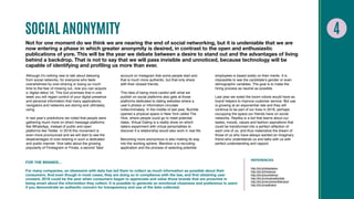 SOCIAL ANONYMITY
Not for one moment do we think we are nearing the end of social networking, but it is undeniable that we are
now entering a phase in which greater anonymity is desired, in contrast to the open and enthusiastic
publications of yore. This will be the year we debate between a desire to stand out and the advantages of living
behind a backdrop. That is not to say that we will pass invisible and unnoticed, because technology will be
capable of identifying and profiling us more than ever.
Although it’s nothing new to talk about detoxing
from social networks, for everyone who feels
overwhelmed by over-sharing or losing so much
time to the fear of missing out, now you can acquire
a ‘digital detox’ kit. This tool promises that in one
week you will regain control of your digital presence
and personal information that many applications,
navigators and networks are storing and ultimately,
using.
In last year’s predictions we noted that people were
gathering much more on direct message platforms
like WhatsApp, instead of public and open
platforms like Twitter. In 2018 this movement is
even more pronounced and we will start to see the
disadvantages of over-sharing in such a dedicated
and public manner. Vice talks about the growing
popularity of Finstagram or Finsta, a second ‘fake’
account on Instagram that some people start and
that is much more authentic, but that only share
with their closest friends.
This idea of being more careful with what we
publish on social platforms also gets at those
platforms dedicated to dating websites where a
user’s photos or information circulate
indiscriminately. In the middle of last year, Bumble
opened a physical space in New York called The
Hive, where people could go to meet potential
dates. Virtual Dating is a reality show on which
daters experiment with virtual personalities to
discover if a relationship would also work in real life.
Becoming more anonymous is also making its way
into the working sphere. Blendoor a is recruiting
application and the process of selecting potential
employees is based solely on their merits. It is
impossible to see the candidate’s gender or even
demographic variables. The goal is to make the
hiring process as neutral as possible.
Last year we noted the boom robots would have as
brand helpers to improve customer service. Bot use
is growing at an exponential rate and they will
continue to be part of our lives in 2018, perhaps
occupying the space our friends have on social
networks. Replika is a bot that learns about our
tastes, moods, values and fashion aspirations that
could be transformed into a perfect reflection of
each one of us, and thus materialize the dream of
those of us who have always wanted an imaginary
friend who understands us and talks with us with
perfect understanding and rapport.
FOR THE BRANDS…
For many companies, an obsession with data has led them to collect as much information as possible about their
consumers. And even though in most cases, they are doing so in compliance with the law, and first obtaining user
consent, 2018 could be the year when consumers began to appreciate and value those brands that are proactive in
being smart about the information they collect. It is possible to generate an emotional closeness and preference in users
if you demonstrate an authentic concern for transparency and use of the data collected.
REFERENCES
http://bit.ly/kitdatdetox
http://bit.ly/finstavice
http://bit.ly/bumblehub
http://bit.ly/virtualrealitydate
http://bit.ly/recruitmentblendoor
http://bit.ly/replikabot
 