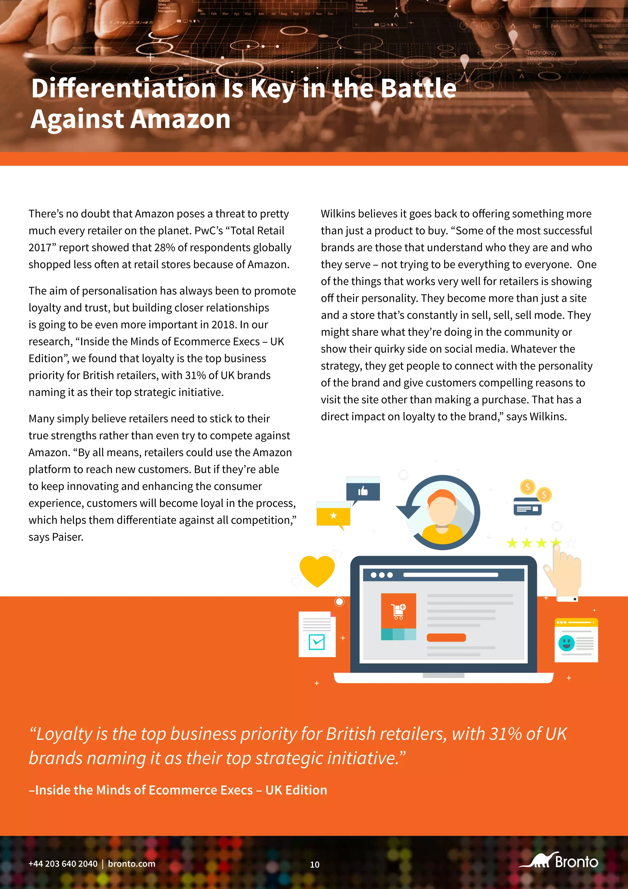 10+44 203 640 2040 | bronto.com
There’s no doubt that Amazon poses a threat to pretty
much every retailer on the planet. PwC’s “Total Retail
2017” report showed that 28% of respondents globally
shopped less often at retail stores because of Amazon.
The aim of personalisation has always been to promote
loyalty and trust, but building closer relationships
is going to be even more important in 2018. In our
research, “Inside the Minds of Ecommerce Execs – UK
Edition”, we found that loyalty is the top business
priority for British retailers, with 31% of UK brands
naming it as their top strategic initiative.
Many simply believe retailers need to stick to their
true strengths rather than even try to compete against
Amazon. “By all means, retailers could use the Amazon
platform to reach new customers. But if they’re able
to keep innovating and enhancing the consumer
experience, customers will become loyal in the process,
which helps them differentiate against all competition,”
says Paiser.
“Loyalty is the top business priority for British retailers, with 31% of UK
brands naming it as their top strategic initiative.”
Differentiation Is Key in the Battle
Against Amazon
Wilkins believes it goes back to offering something more
than just a product to buy. “Some of the most successful
brands are those that understand who they are and who
they serve – not trying to be everything to everyone. One
of the things that works very well for retailers is showing
off their personality. They become more than just a site
and a store that’s constantly in sell, sell, sell mode. They
might share what they’re doing in the community or
show their quirky side on social media. Whatever the
strategy, they get people to connect with the personality
of the brand and give customers compelling reasons to
visit the site other than making a purchase. That has a
direct impact on loyalty to the brand,” says Wilkins.
–Inside the Minds of Ecommerce Execs – UK Edition
 