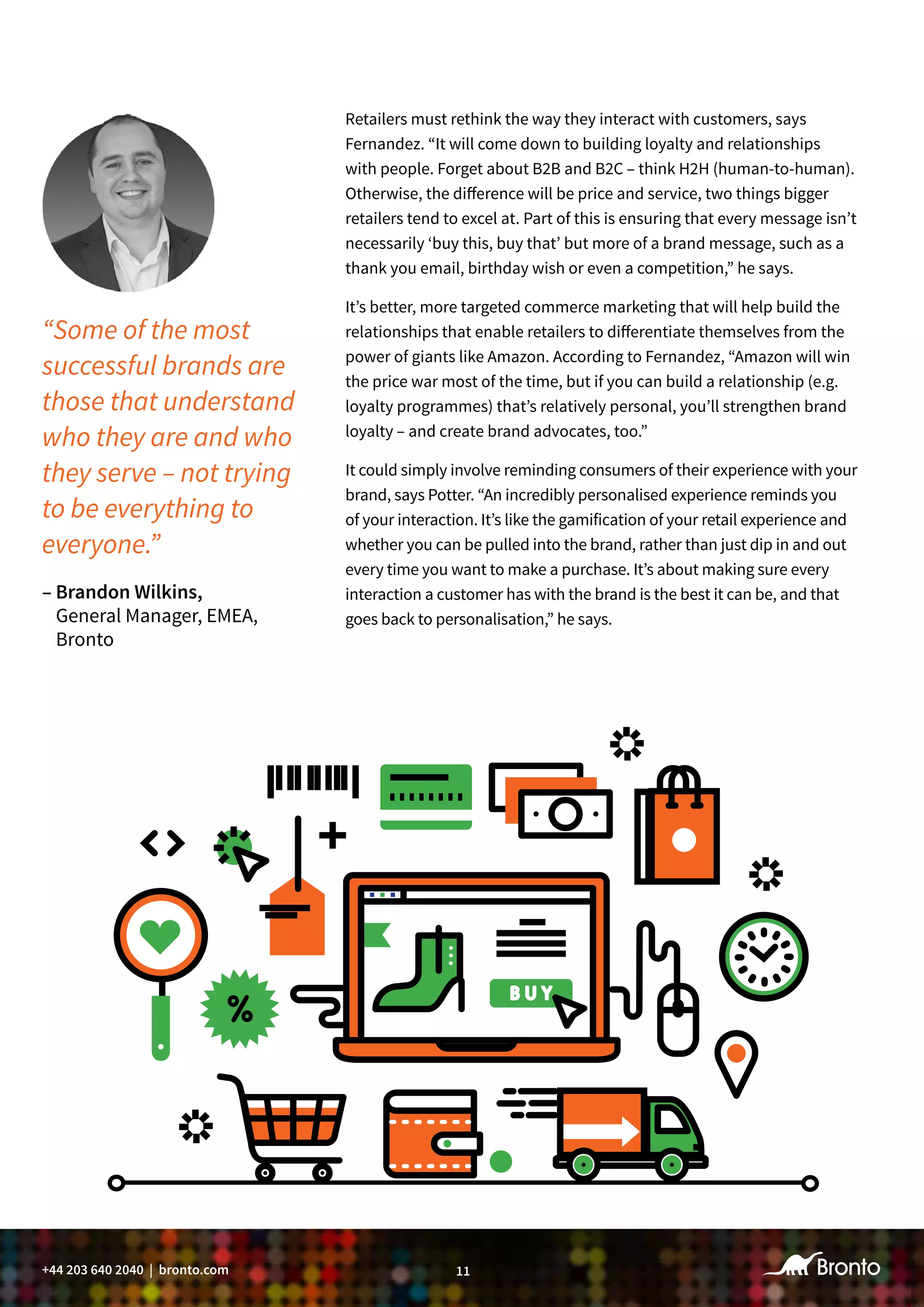 11+44 203 640 2040 | bronto.com
Retailers must rethink the way they interact with customers, says
Fernandez. “It will come down to building loyalty and relationships
with people. Forget about B2B and B2C – think H2H (human-to-human).
Otherwise, the difference will be price and service, two things bigger
retailers tend to excel at. Part of this is ensuring that every message isn’t
necessarily ‘buy this, buy that’ but more of a brand message, such as a
thank you email, birthday wish or even a competition,” he says.
It’s better, more targeted commerce marketing that will help build the
relationships that enable retailers to differentiate themselves from the
power of giants like Amazon. According to Fernandez, “Amazon will win
the price war most of the time, but if you can build a relationship (e.g.
loyalty programmes) that’s relatively personal, you’ll strengthen brand
loyalty – and create brand advocates, too.”
It could simply involve reminding consumers of their experience with your
brand, says Potter. “An incredibly personalised experience reminds you
of your interaction. It’s like the gamification of your retail experience and
whether you can be pulled into the brand, rather than just dip in and out
every time you want to make a purchase. It’s about making sure every
interaction a customer has with the brand is the best it can be, and that
goes back to personalisation,” he says.
“Some of the most
successful brands are
those that understand
who they are and who
they serve – not trying
to be everything to
everyone.”
– Brandon Wilkins,
General Manager, EMEA,
Bronto
 