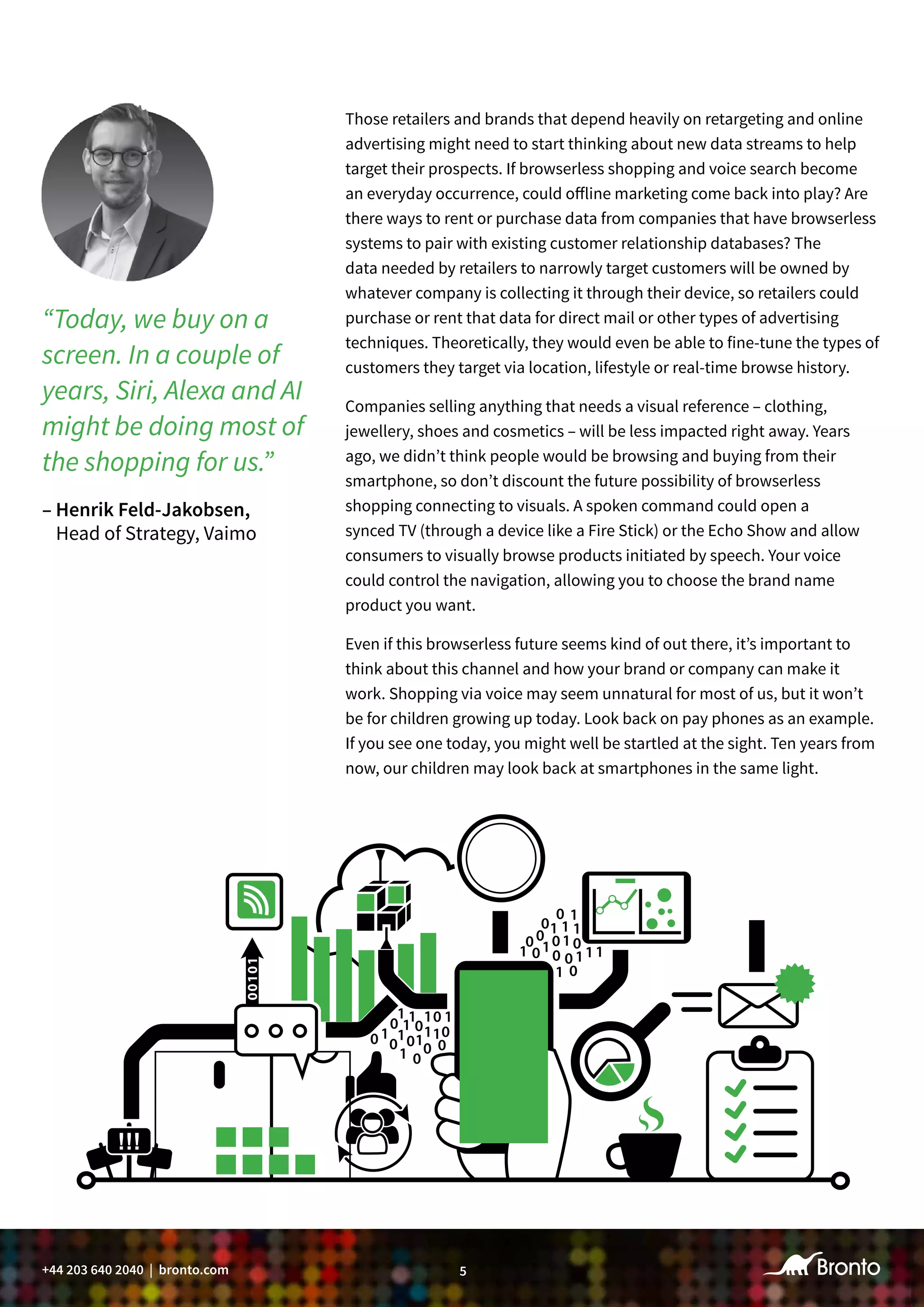 5+44 203 640 2040 | bronto.com
Those retailers and brands that depend heavily on retargeting and online
advertising might need to start thinking about new data streams to help
target their prospects. If browserless shopping and voice search become
an everyday occurrence, could offline marketing come back into play? Are
there ways to rent or purchase data from companies that have browserless
systems to pair with existing customer relationship databases? The
data needed by retailers to narrowly target customers will be owned by
whatever company is collecting it through their device, so retailers could
purchase or rent that data for direct mail or other types of advertising
techniques. Theoretically, they would even be able to fine-tune the types of
customers they target via location, lifestyle or real-time browse history.
Companies selling anything that needs a visual reference – clothing,
jewellery, shoes and cosmetics – will be less impacted right away. Years
ago, we didn’t think people would be browsing and buying from their
smartphone, so don’t discount the future possibility of browserless
shopping connecting to visuals. A spoken command could open a
synced TV (through a device like a Fire Stick) or the Echo Show and allow
consumers to visually browse products initiated by speech. Your voice
could control the navigation, allowing you to choose the brand name
product you want.
Even if this browserless future seems kind of out there, it’s important to
think about this channel and how your brand or company can make it
work. Shopping via voice may seem unnatural for most of us, but it won’t
be for children growing up today. Look back on pay phones as an example.
If you see one today, you might well be startled at the sight. Ten years from
now, our children may look back at smartphones in the same light.
“Today, we buy on a
screen. In a couple of
years, Siri, Alexa and AI
might be doing most of
the shopping for us.”
– Henrik Feld-Jakobsen,
Head of Strategy, Vaimo
 