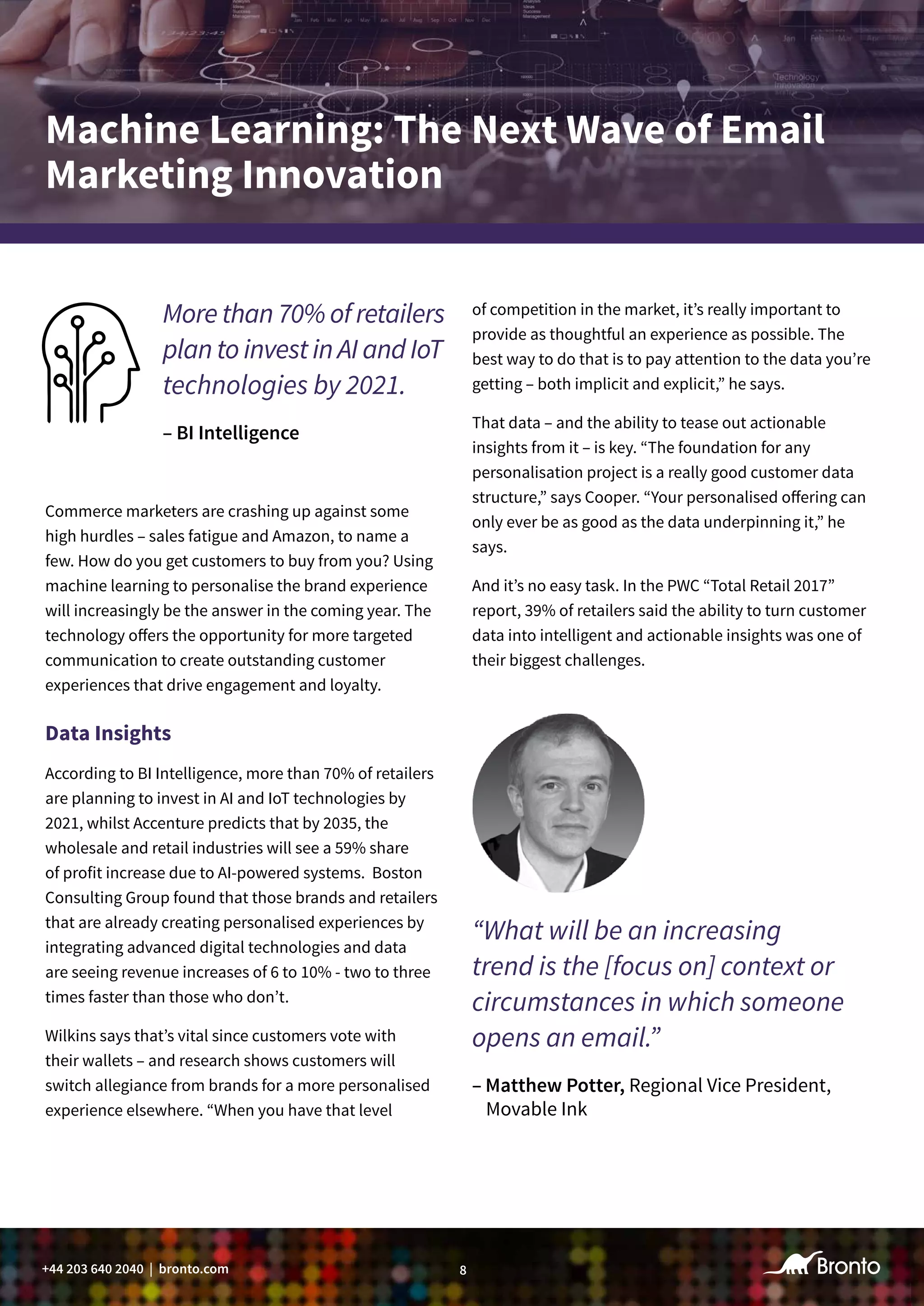 8+44 203 640 2040 | bronto.com
Commerce marketers are crashing up against some
high hurdles – sales fatigue and Amazon, to name a
few. How do you get customers to buy from you? Using
machine learning to personalise the brand experience
will increasingly be the answer in the coming year. The
technology offers the opportunity for more targeted
communication to create outstanding customer
experiences that drive engagement and loyalty.
Data Insights
According to BI Intelligence, more than 70% of retailers
are planning to invest in AI and IoT technologies by
2021, whilst Accenture predicts that by 2035, the
wholesale and retail industries will see a 59% share
of profit increase due to AI-powered systems. Boston
Consulting Group found that those brands and retailers
that are already creating personalised experiences by
integrating advanced digital technologies and data
are seeing revenue increases of 6 to 10% - two to three
times faster than those who don’t.
Wilkins says that’s vital since customers vote with
their wallets – and research shows customers will
switch allegiance from brands for a more personalised
experience elsewhere. “When you have that level
More than 70% of retailers
plan to invest in AI and IoT
technologies by 2021.
– BI Intelligence
Machine Learning: The Next Wave of Email
Marketing Innovation
of competition in the market, it’s really important to
provide as thoughtful an experience as possible. The
best way to do that is to pay attention to the data you’re
getting – both implicit and explicit,” he says.
That data – and the ability to tease out actionable
insights from it – is key. “The foundation for any
personalisation project is a really good customer data
structure,” says Cooper. “Your personalised offering can
only ever be as good as the data underpinning it,” he
says.
And it’s no easy task. In the PWC “Total Retail 2017”
report, 39% of retailers said the ability to turn customer
data into intelligent and actionable insights was one of
their biggest challenges.
“What will be an increasing
trend is the [focus on] context or
circumstances in which someone
opens an email.”
– Matthew Potter, Regional Vice President,
Movable Ink
 
