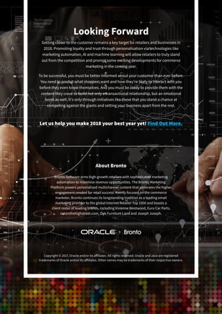 About Bronto
Bronto Software arms high-growth retailers with sophisticated marketing
automation to maximise revenue opportunities. The Bronto Marketing
Platform powers personalised multichannel content that generates the higher
engagement needed for retail success. Keenly focused on the commerce
marketer, Bronto continues its longstanding tradition as a leading email
marketing provider to the global Internet Retailer Top 1000 and boasts a
client roster of leading brands, including Vivienne Westwood, Euro Car Parts,
notonthehighstreet.com, Oak Furniture Land and Joseph Joseph.
Looking Forward
Getting closer to the customer remains a key target for retailers and businesses in
2018. Promoting loyalty and trust through personalisation via technologies like
marketing automation, AI and machine learning will allow retailers to truly stand
out from the competition and prompt some exciting developments for commerce
marketing in the coming year.
To be successful, you must be better informed about your customer than ever before.
You need to predict what shoppers want and how they’re likely to interact with you
before they even know themselves. And you must be ready to provide them with the
content they crave to build not only a transactional relationship, but an emotional
bond as well. It’s only through initiatives like these that you stand a chance at
competing against the giants and setting your business apart from the rest.
Copyright © 2017, Oracle and/or its affiliates. All rights reserved. Oracle and Java are registered
trademarks of Oracle and/or its affiliates. Other names may be trademarks of their respective owners.
Let us help you make 2018 your best year yet! Find Out More.
 