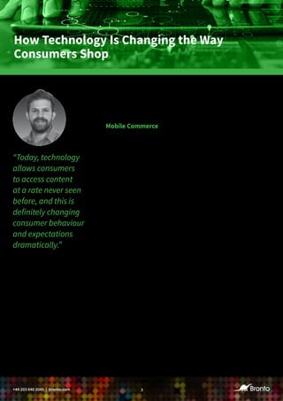 3+44 203 640 2040 | bronto.com
How Technology Is Changing the Way
Consumers Shop
Retail is changing fast, and unsurprisingly, the key driver is our
increasingly connected world. Mobile is inevitably changing how
customers shop and generally interact with brands.
Mobile Commerce
In our report “Mobile Shopping Behaviours: Browsing, Buying or Both?
UK Edition,” we found that 82% of millennials (ages 18-34) and 67%
of Generation Xers (ages 35-54) have made a purchase using a mobile
device. “Phones are omnipresent, and the opportunity for retailers to
be in their customers’ pockets at all times is very exciting,” confirms Olly
Cooper, co-founder of Bijou Commerce.
The trend is having a huge impact on how, when and where consumers
access content. “Today, technology allows consumers to access content
at a rate never seen before, and this is definitely changing consumer
behaviour and expectations dramatically,” says Kevin Paiser, head of
sales EMEA at Nosto Solutions. “For retailers, this means they need to
engage customers with the right message at the right time, making
attention the new currency of business.”
Our research also uncovered that UK consumers use their mobile device
while shopping in stores to look up product information (25%) and
reviews (21%), and comparison shop (21%). “Given how mobile devices
are used during trips to bricks-and-mortar stores, you need to consider
the value they bring to the consumer,” says Brandon Wilkins, general
manager, EMEA, at Bronto. “Pricing is much more transparent than it
used to be, so staying competitive can involve more than offering the
best price. When a customer is standing in front of a product in your
store, what can you offer that would compel them to buy even if the
price comparison suggests other possibilities? There are many ways to
engage a shopper besides price. Convenience, customer service and help
in the buying process are just a few.”
“Today, technology
allows consumers
to access content
at a rate never seen
before, and this is
definitely changing
consumer behaviour
and expectations
dramatically.”
– Kevin Paiser, Head of Sales,
EMEA, Nosto Solutions
 