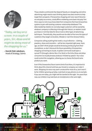 5+44 203 640 2040 | bronto.com
Those retailers and brands that depend heavily on retargeting and online
advertising might need to start thinking about new data streams to help
target their prospects. If browserless shopping and voice search become
an everyday occurrence, could offline marketing come back into play? Are
there ways to rent or purchase data from companies that have browserless
systems to pair with existing customer relationship databases? The
data needed by retailers to narrowly target customers will be owned by
whatever company is collecting it through their device, so retailers could
purchase or rent that data for direct mail or other types of advertising
techniques. Theoretically, they would even be able to fine-tune the types of
customers they target via location, lifestyle or real-time browse history.
Companies selling anything that needs a visual reference – clothing,
jewellery, shoes and cosmetics – will be less impacted right away. Years
ago, we didn’t think people would be browsing and buying from their
smartphone, so don’t discount the future possibility of browserless
shopping connecting to visuals. A spoken command could open a
synced TV (through a device like a Fire Stick) or the Echo Show and allow
consumers to visually browse products initiated by speech. Your voice
could control the navigation, allowing you to choose the brand name
product you want.
Even if this browserless future seems kind of out there, it’s important to
think about this channel and how your brand or company can make it
work. Shopping via voice may seem unnatural for most of us, but it won’t
be for children growing up today. Look back on pay phones as an example.
If you see one today, you might well be startled at the sight. Ten years from
now, our children may look back at smartphones in the same light.
“Today, we buy on a
screen. In a couple of
years, Siri, Alexa and AI
might be doing most of
the shopping for us.”
– Henrik Feld-Jakobsen,
Head of Strategy, Vaimo
 
