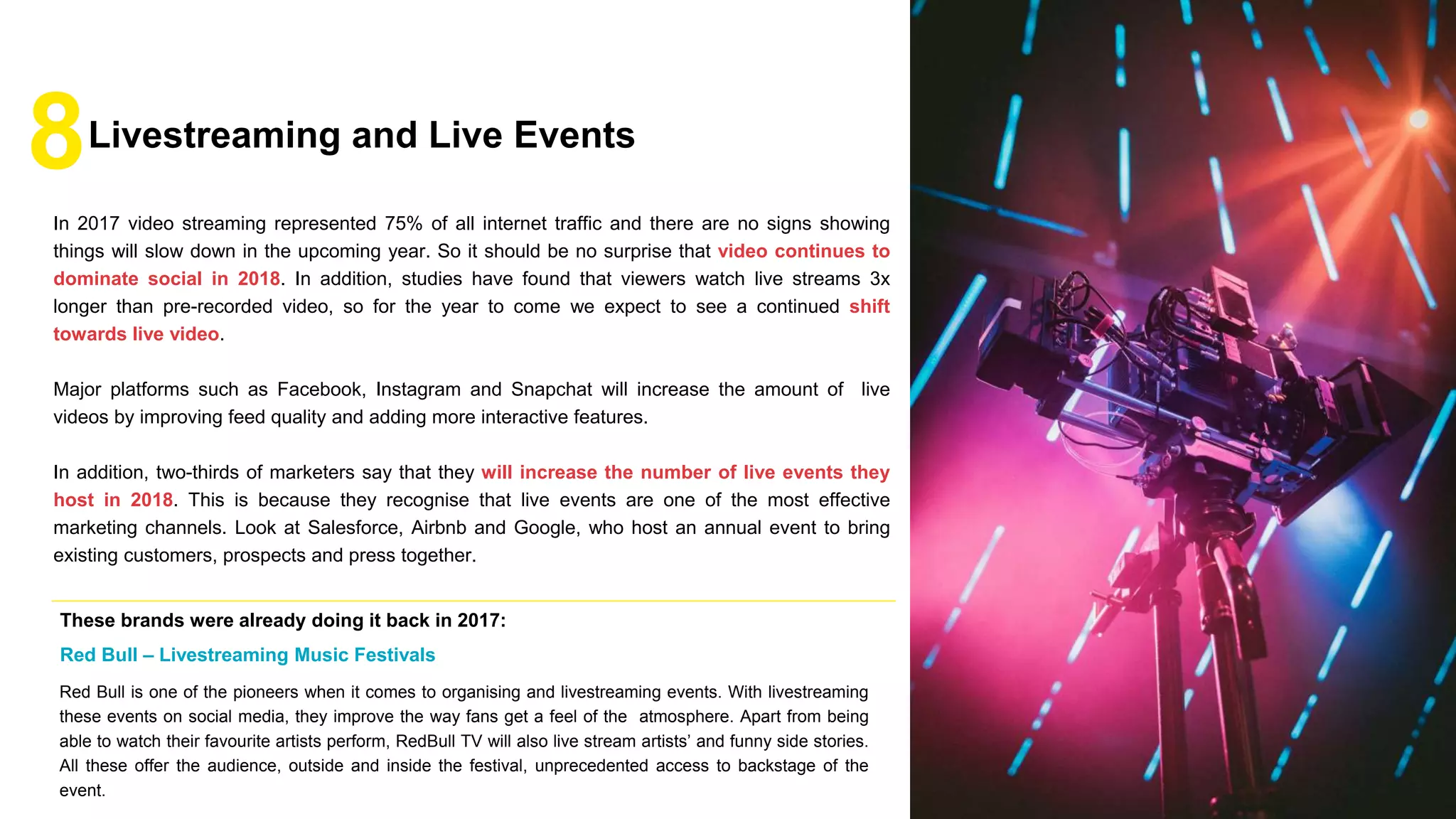 In 2017 video streaming represented 75% of all internet traffic and there are no signs showing
things will slow down in the upcoming year. So it should be no surprise that video continues to
dominate social in 2018. In addition, studies have found that viewers watch live streams 3x
longer than pre-recorded video, so for the year to come we expect to see a continued shift
towards live video.
Major platforms such as Facebook, Instagram and Snapchat will increase the amount of live
videos by improving feed quality and adding more interactive features.
In addition, two-thirds of marketers say that they will increase the number of live events they
host in 2018. This is because they recognise that live events are one of the most effective
marketing channels. Look at Salesforce, Airbnb and Google, who host an annual event to bring
existing customers, prospects and press together.
8Livestreaming and Live Events
Red Bull is one of the pioneers when it comes to organising and livestreaming events. With livestreaming
these events on social media, they improve the way fans get a feel of the atmosphere. Apart from being
able to watch their favourite artists perform, RedBull TV will also live stream artists’ and funny side stories.
All these offer the audience, outside and inside the festival, unprecedented access to backstage of the
event.
These brands were already doing it back in 2017:
Red Bull – Livestreaming Music Festivals
 