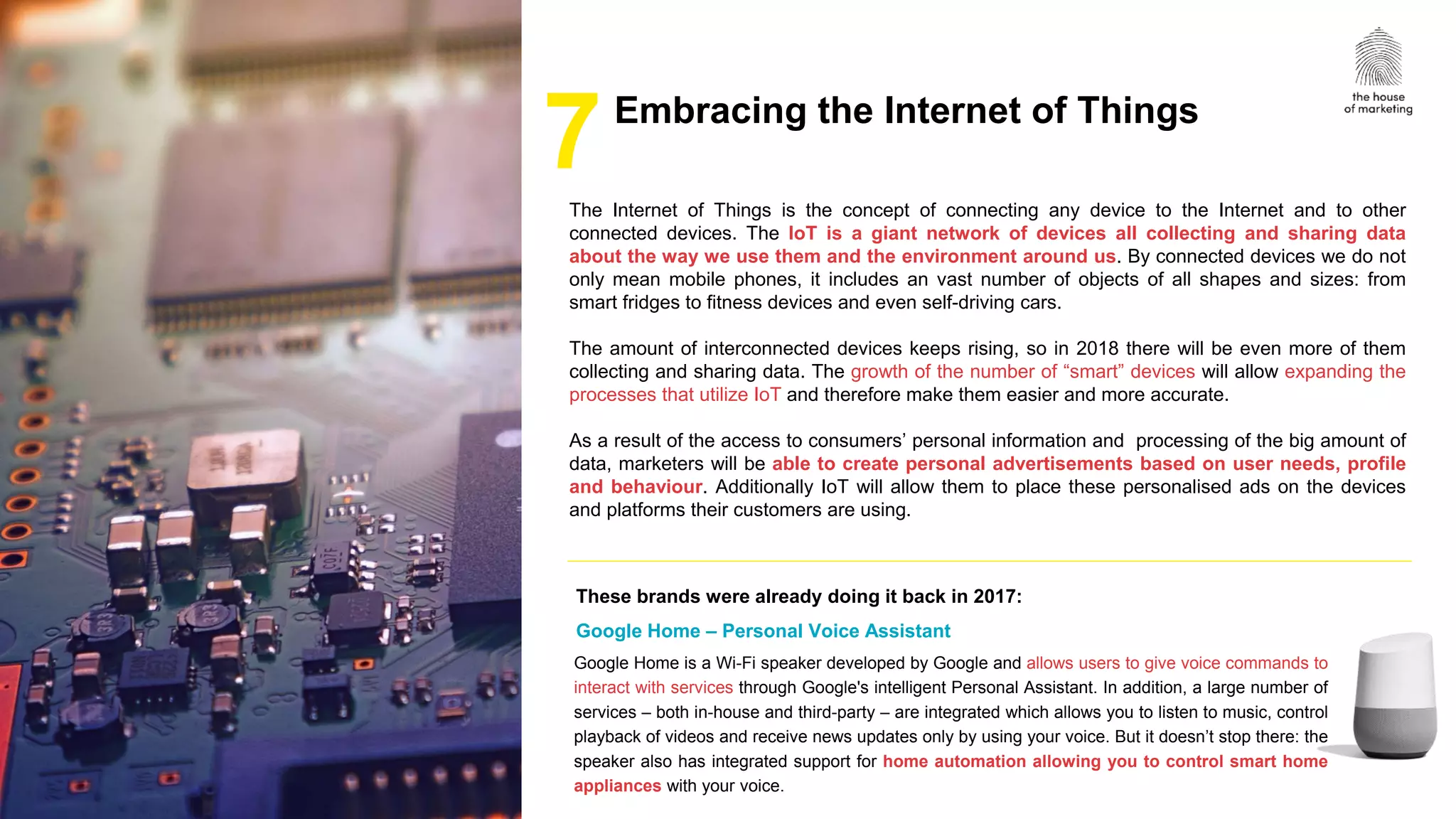1
The Internet of Things is the concept of connecting any device to the Internet and to other
connected devices. The IoT is a giant network of devices all collecting and sharing data
about the way we use them and the environment around us. By connected devices we do not
only mean mobile phones, it includes an vast number of objects of all shapes and sizes: from
smart fridges to fitness devices and even self-driving cars.
The amount of interconnected devices keeps rising, so in 2018 there will be even more of them
collecting and sharing data. The growth of the number of “smart” devices will allow expanding the
processes that utilize IoT and therefore make them easier and more accurate.
As a result of the access to consumers’ personal information and processing of the big amount of
data, marketers will be able to create personal advertisements based on user needs, profile
and behaviour. Additionally IoT will allow them to place these personalised ads on the devices
and platforms their customers are using.
Google Home is a Wi-Fi speaker developed by Google and allows users to give voice commands to
interact with services through Google's intelligent Personal Assistant. In addition, a large number of
services – both in-house and third-party – are integrated which allows you to listen to music, control
playback of videos and receive news updates only by using your voice. But it doesn’t stop there: the
speaker also has integrated support for home automation allowing you to control smart home
appliances with your voice.
7
These brands were already doing it back in 2017:
Google Home – Personal Voice Assistant
Embracing the Internet of Things
 