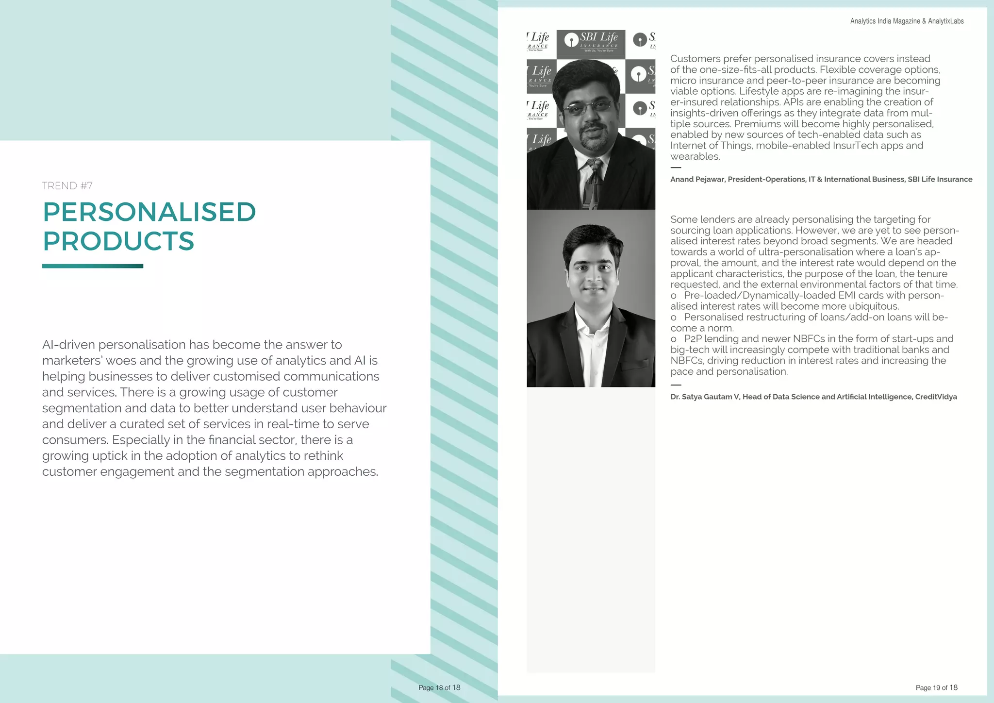 Page 19 of 18
DATA SCIENCE & AI TRENDS IN INDIA 2019 Analytics India Magazine & AnalytixLabs
PERSONALISED
PRODUCTS
TREND #7
AI-driven personalisation has become the answer to
marketers’ woes and the growing use of analytics and AI is
helping businesses to deliver customised communications
and services. There is a growing usage of customer
segmentation and data to better understand user behaviour
and deliver a curated set of services in real-time to serve
consumers. Especially in the financial sector, there is a
growing uptick in the adoption of analytics to rethink
customer engagement and the segmentation approaches.
Page 18 of 18
Customers prefer personalised insurance covers instead
of the one-size-fits-all products. Flexible coverage options,
micro insurance and peer-to-peer insurance are becoming
viable options. Lifestyle apps are re-imagining the insur-
er-insured relationships. APIs are enabling the creation of
insights-driven offerings as they integrate data from mul-
tiple sources. Premiums will become highly personalised,
enabled by new sources of tech-enabled data such as
Internet of Things, mobile-enabled InsurTech apps and
wearables.
Anand Pejawar, President-Operations, IT & International Business, SBI Life Insurance
Some lenders are already personalising the targeting for
sourcing loan applications. However, we are yet to see person-
alised interest rates beyond broad segments. We are headed
towards a world of ultra-personalisation where a loan’s ap-
proval, the amount, and the interest rate would depend on the
applicant characteristics, the purpose of the loan, the tenure
requested, and the external environmental factors of that time.
o Pre-loaded/Dynamically-loaded EMI cards with person-
alised interest rates will become more ubiquitous.
o Personalised restructuring of loans/add-on loans will be-
come a norm.
o P2P lending and newer NBFCs in the form of start-ups and
big-tech will increasingly compete with traditional banks and
NBFCs, driving reduction in interest rates and increasing the
pace and personalisation.
Dr. Satya Gautam V, Head of Data Science and Artificial Intelligence, CreditVidya
 