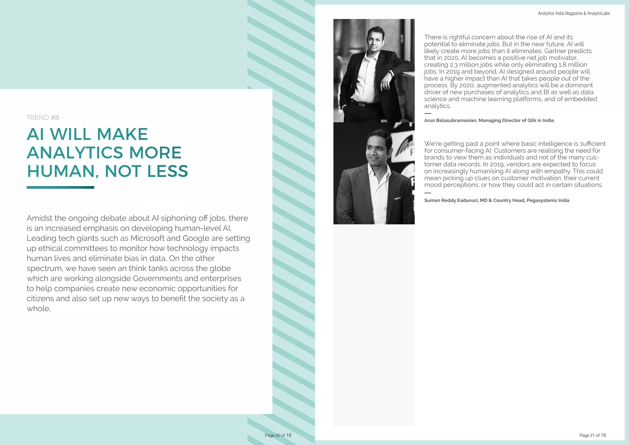 Page 21 of 18
DATA SCIENCE & AI TRENDS IN INDIA 2019 Analytics India Magazine & AnalytixLabs
AI WILL MAKE
ANALYTICS MORE
HUMAN, NOT LESS
TREND #8
Amidst the ongoing debate about AI siphoning off jobs, there
is an increased emphasis on developing human-level AI.
Leading tech giants such as Microsoft and Google are setting
up ethical committees to monitor how technology impacts
human lives and eliminate bias in data. On the other
spectrum, we have seen an think tanks across the globe
which are working alongside Governments and enterprises
to help companies create new economic opportunities for
citizens and also set up new ways to benefit the society as a
whole.
Page 20 of 18
There is rightful concern about the rise of AI and its
potential to eliminate jobs. But in the near future, AI will
likely create more jobs than it eliminates. Gartner predicts
that in 2020, AI becomes a positive net job motivator,
creating 2.3 million jobs while only eliminating 1.8 million
jobs. In 2019 and beyond, AI designed around people will
have a higher impact than AI that takes people out of the
process. By 2020, augmented analytics will be a dominant
driver of new purchases of analytics and BI as well as data
science and machine learning platforms, and of embedded
analytics.
Arun Balasubramanian, Managing Director of Qlik in India
We’re getting past a point where basic intelligence is sufficient
for consumer-facing AI. Customers are realising the need for
brands to view them as individuals and not of the many cus-
tomer data records. In 2019, vendors are expected to focus
on increasingly humanising AI along with empathy. This could
mean picking up clues on customer motivation, their current
mood perceptions, or how they could act in certain situations.
Suman Reddy Eadunuri, MD & Country Head, Pegasystems India
 