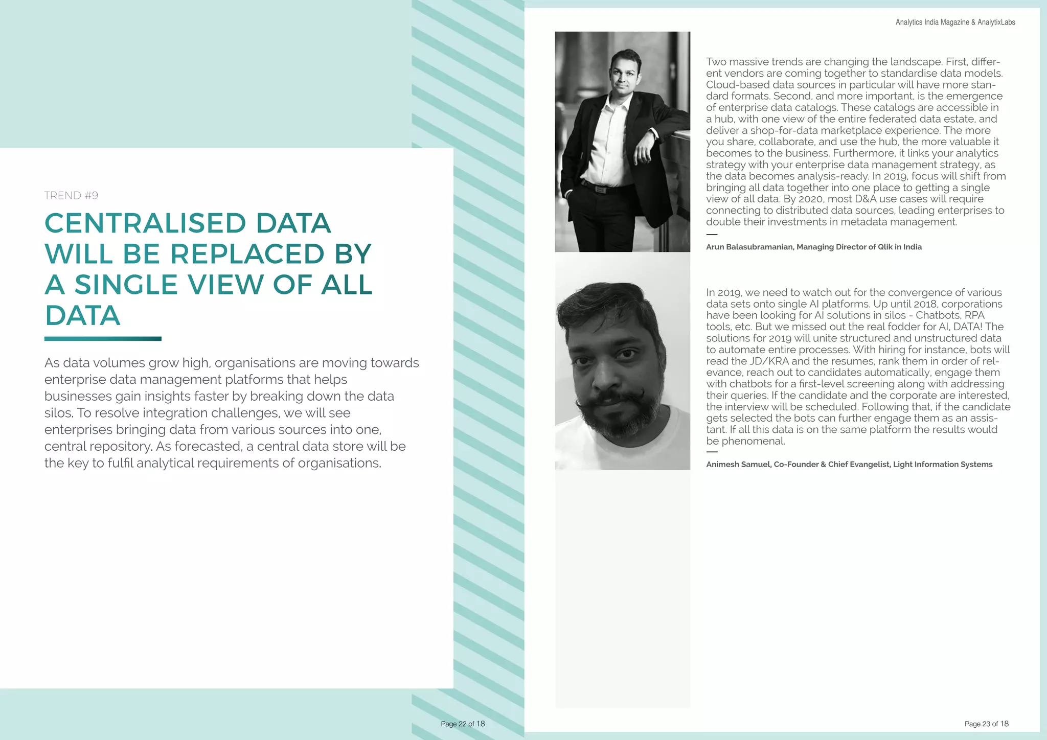 Page 23 of 18
DATA SCIENCE & AI TRENDS IN INDIA 2019 Analytics India Magazine & AnalytixLabs
CENTRALISED DATA
WILL BE REPLACED BY
A SINGLE VIEW OF ALL
DATA
TREND #9
As data volumes grow high, organisations are moving towards
enterprise data management platforms that helps
businesses gain insights faster by breaking down the data
silos. To resolve integration challenges, we will see
enterprises bringing data from various sources into one,
central repository. As forecasted, a central data store will be
the key to fulfil analytical requirements of organisations.
Page 22 of 18
Two massive trends are changing the landscape. First, differ-
ent vendors are coming together to standardise data models.
Cloud-based data sources in particular will have more stan-
dard formats. Second, and more important, is the emergence
of enterprise data catalogs. These catalogs are accessible in
a hub, with one view of the entire federated data estate, and
deliver a shop-for-data marketplace experience. The more
you share, collaborate, and use the hub, the more valuable it
becomes to the business. Furthermore, it links your analytics
strategy with your enterprise data management strategy, as
the data becomes analysis-ready. In 2019, focus will shift from
bringing all data together into one place to getting a single
view of all data. By 2020, most D&A use cases will require
connecting to distributed data sources, leading enterprises to
double their investments in metadata management.
Arun Balasubramanian, Managing Director of Qlik in India
In 2019, we need to watch out for the convergence of various
data sets onto single AI platforms. Up until 2018, corporations
have been looking for AI solutions in silos - Chatbots, RPA
tools, etc. But we missed out the real fodder for AI, DATA! The
solutions for 2019 will unite structured and unstructured data
to automate entire processes. With hiring for instance, bots will
read the JD/KRA and the resumes, rank them in order of rel-
evance, reach out to candidates automatically, engage them
with chatbots for a first-level screening along with addressing
their queries. If the candidate and the corporate are interested,
the interview will be scheduled. Following that, if the candidate
gets selected the bots can further engage them as an assis-
tant. If all this data is on the same platform the results would
be phenomenal.
Animesh Samuel, Co-Founder & Chief Evangelist, Light Information Systems
 