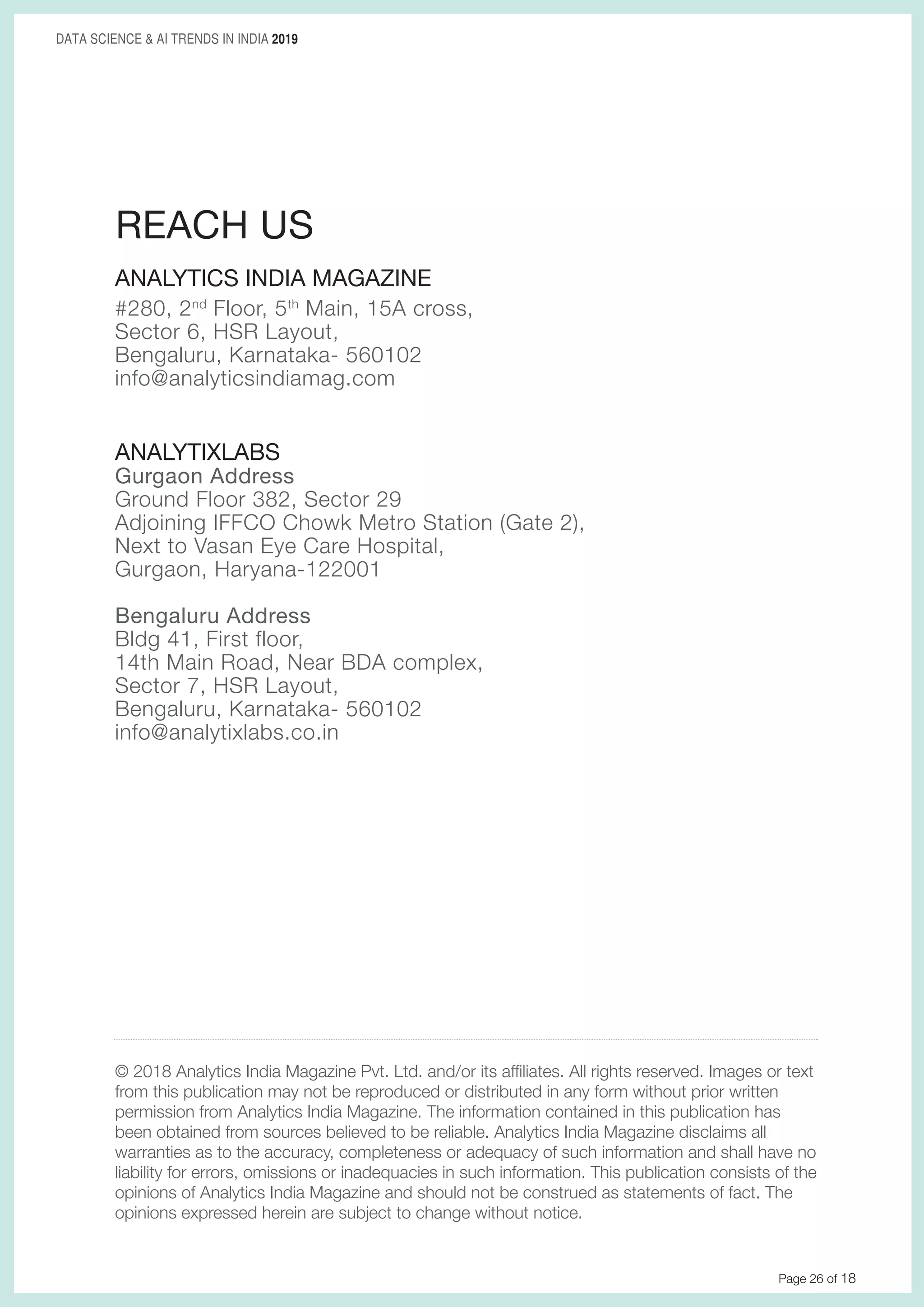 Page 26 of 18
DATA SCIENCE & AI TRENDS IN INDIA 2019
ANALYTICS INDIA MAGAZINE
#280, 2nd
Floor, 5th
Main, 15A cross,
Sector 6, HSR Layout,
Bengaluru, Karnataka- 560102
info@analyticsindiamag.com
ANALYTIXLABS
Gurgaon Address
Ground Floor 382, Sector 29
Adjoining IFFCO Chowk Metro Station (Gate 2),
Next to Vasan Eye Care Hospital,
Gurgaon, Haryana-122001
Bengaluru Address
Bldg 41, First floor,
14th Main Road, Near BDA complex,
Sector 7, HSR Layout,
Bengaluru, Karnataka- 560102
info@analytixlabs.co.in
REACH US
© 2018 Analytics India Magazine Pvt. Ltd. and/or its affiliates. All rights reserved. Images or text
from this publication may not be reproduced or distributed in any form without prior written
permission from Analytics India Magazine. The information contained in this publication has
been obtained from sources believed to be reliable. Analytics India Magazine disclaims all
warranties as to the accuracy, completeness or adequacy of such information and shall have no
liability for errors, omissions or inadequacies in such information. This publication consists of the
opinions of Analytics India Magazine and should not be construed as statements of fact. The
opinions expressed herein are subject to change without notice.
 