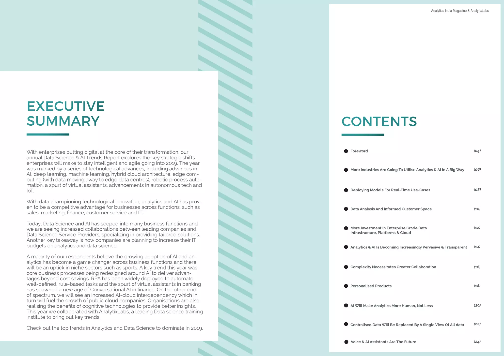 Page 2 of 18
DATA SCIENCE & AI TRENDS IN INDIA 2019 Analytics India Magazine & AnalytixLabs
EXECUTIVE
SUMMARY
With enterprises putting digital at the core of their transformation, our
annual Data Science & AI Trends Report explores the key strategic shifts
enterprises will make to stay intelligent and agile going into 2019. The year
was marked by a series of technological advances, including advances in
AI, deep learning, machine learning, hybrid cloud architecture, edge com-
puting (with data moving away to edge data centres), robotic process auto-
mation, a spurt of virtual assistants, advancements in autonomous tech and
IoT.
With data championing technological innovation, analytics and AI has prov-
en to be a competitive advantage for businesses across functions, such as
sales, marketing, finance, customer service and IT.
Today, Data Science and AI has seeped into many business functions and
we are seeing increased collaborations between leading companies and
Data Science Service Providers, specializing in providing tailored solutions.
Another key takeaway is how companies are planning to increase their IT
budgets on analytics and data science.
A majority of our respondents believe the growing adoption of AI and an-
alytics has become a game changer across business functions and there
will be an uptick in niche sectors such as sports. A key trend this year was
core business processes being redesigned around AI to deliver advan-
tages beyond cost savings. RPA has been widely deployed to automate
well-defined, rule-based tasks and the spurt of virtual assistants in banking
has spawned a new age of Conversational AI in finance. On the other end
of spectrum, we will see an increased AI-cloud interdependency which in
turn will fuel the growth of public cloud companies. Organisations are also
realising the benefits of cognitive technologies to provide better insights.
This year we collaborated with AnalytixLabs, a leading Data science training
institute to bring out key trends.
Check out the top trends in Analytics and Data Science to dominate in 2019.
CONTENTS
Foreword
More Industries Are Going To Utilise Analytics & AI In A Big Way
Deploying Models For Real-Time Use-Cases
Data Analysis And Informed Customer Space
More Investment In Enterprise Grade Data
Infrastructure, Platforms & Cloud
Analytics & AI Is Becoming Increasingly Pervasive & Transparent
Complexity Necessitates Greater Collaboration
Personalised Products
AI Will Make Analytics More Human, Not Less
Centralised Data Will Be Replaced By A Single View Of All data
Voice & AI Assistants Are The Future
(04)
(06)
(08)
(10)
(12)
(14)
(16)
(18)
(20)
(22)
(24)
 
