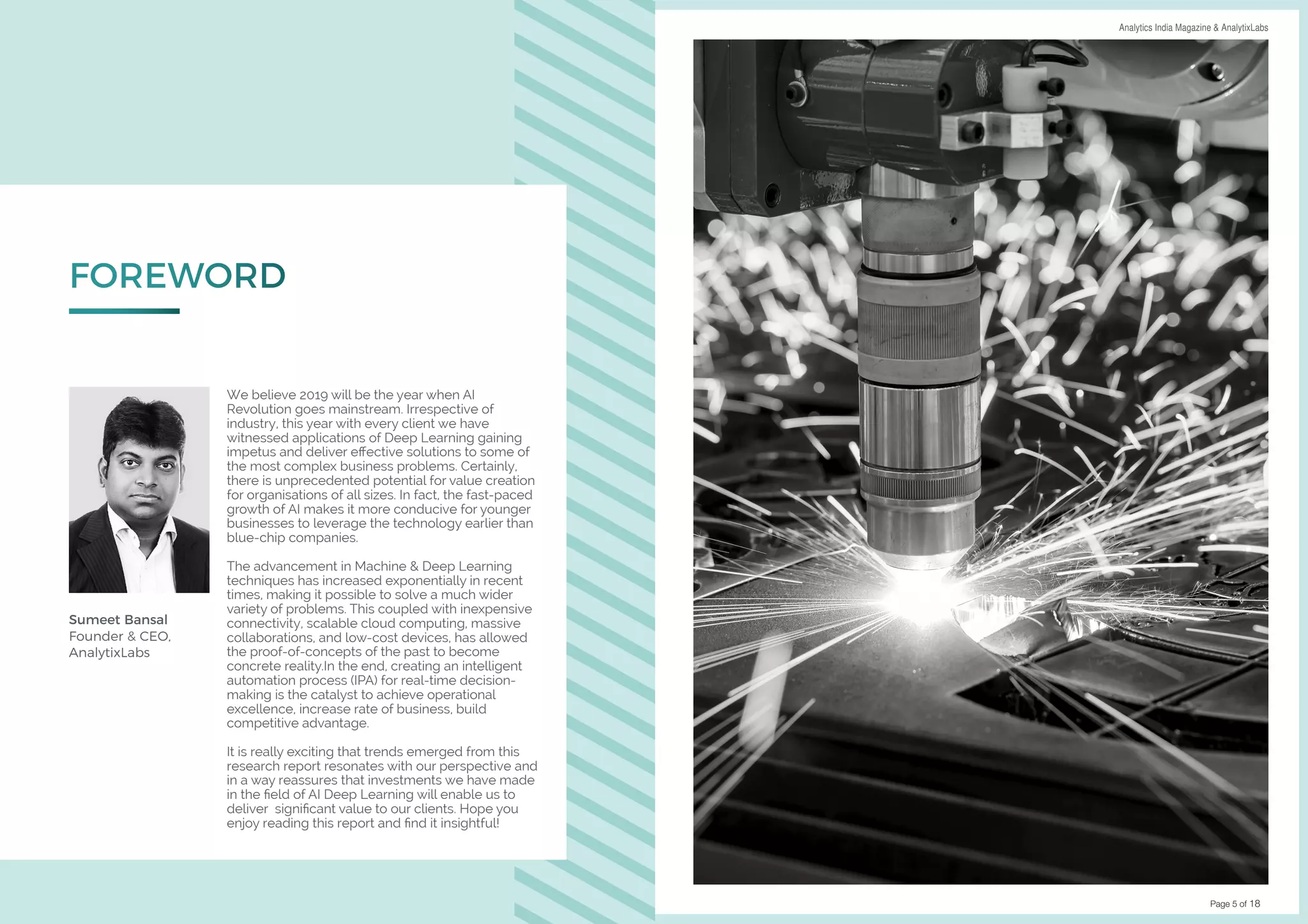Page 4 of 18 Page 5 of 18
DATA SCIENCE & AI TRENDS IN INDIA 2019 Analytics India Magazine & AnalytixLabs
We believe 2019 will be the year when AI
Revolution goes mainstream. Irrespective of
industry, this year with every client we have
witnessed applications of Deep Learning gaining
impetus and deliver effective solutions to some of
the most complex business problems. Certainly,
there is unprecedented potential for value creation
for organisations of all sizes. In fact, the fast-paced
growth of AI makes it more conducive for younger
businesses to leverage the technology earlier than
blue-chip companies.
The advancement in Machine & Deep Learning
techniques has increased exponentially in recent
times, making it possible to solve a much wider
variety of problems. This coupled with inexpensive
connectivity, scalable cloud computing, massive
collaborations, and low-cost devices, has allowed
the proof-of-concepts of the past to become
concrete reality.In the end, creating an intelligent
automation process (IPA) for real-time decision-
making is the catalyst to achieve operational
excellence, increase rate of business, build
competitive advantage.
It is really exciting that trends emerged from this
research report resonates with our perspective and
in a way reassures that investments we have made
in the field of AI Deep Learning will enable us to
deliver significant value to our clients. Hope you
enjoy reading this report and find it insightful!
FOREWORD
Sumeet Bansal
Founder & CEO,
AnalytixLabs
 