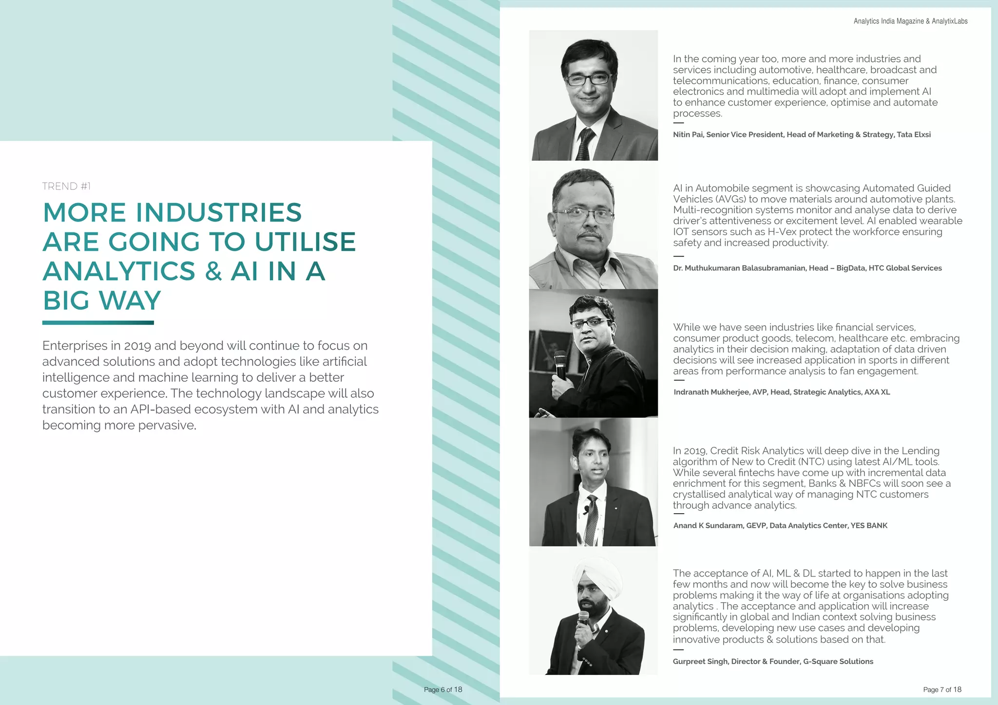 Page 7 of 18
DATA SCIENCE & AI TRENDS IN INDIA 2019 Analytics India Magazine & AnalytixLabs
MORE INDUSTRIES
ARE GOING TO UTILISE
ANALYTICS & AI IN A
BIG WAY
TREND #1
Enterprises in 2019 and beyond will continue to focus on
advanced solutions and adopt technologies like artificial
intelligence and machine learning to deliver a better
customer experience. The technology landscape will also
transition to an API-based ecosystem with AI and analytics
becoming more pervasive.
Page 6 of 18
In the coming year too, more and more industries and
services including automotive, healthcare, broadcast and
telecommunications, education, finance, consumer
electronics and multimedia will adopt and implement AI
to enhance customer experience, optimise and automate
processes.
Nitin Pai, Senior Vice President, Head of Marketing & Strategy, Tata Elxsi
While we have seen industries like financial services,
consumer product goods, telecom, healthcare etc. embracing
analytics in their decision making, adaptation of data driven
decisions will see increased application in sports in different
areas from performance analysis to fan engagement.
Indranath Mukherjee, AVP, Head, Strategic Analytics, AXA XL
AI in Automobile segment is showcasing Automated Guided
Vehicles (AVGs) to move materials around automotive plants.
Multi-recognition systems monitor and analyse data to derive
driver’s attentiveness or excitement level. AI enabled wearable
IOT sensors such as H-Vex protect the workforce ensuring
safety and increased productivity.
Dr. Muthukumaran Balasubramanian, Head – BigData, HTC Global Services
In 2019, Credit Risk Analytics will deep dive in the Lending
algorithm of New to Credit (NTC) using latest AI/ML tools.
While several fintechs have come up with incremental data
enrichment for this segment, Banks & NBFCs will soon see a
crystallised analytical way of managing NTC customers
through advance analytics.
Anand K Sundaram, GEVP, Data Analytics Center, YES BANK
The acceptance of AI, ML & DL started to happen in the last
few months and now will become the key to solve business
problems making it the way of life at organisations adopting
analytics . The acceptance and application will increase
significantly in global and Indian context solving business
problems, developing new use cases and developing
innovative products & solutions based on that.
Gurpreet Singh, Director & Founder, G-Square Solutions
 