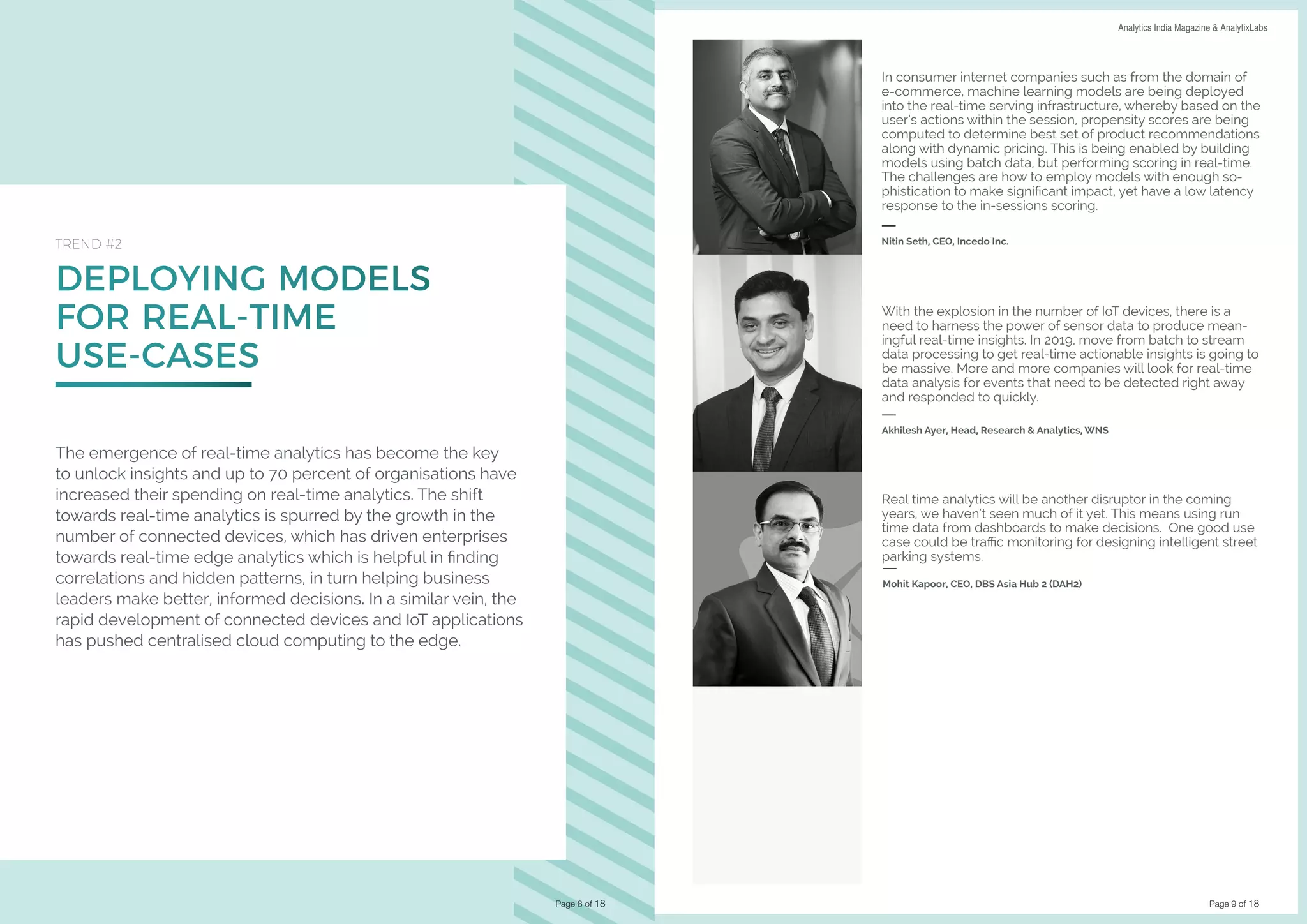 Page 9 of 18
DATA SCIENCE & AI TRENDS IN INDIA 2019 Analytics India Magazine & AnalytixLabs
DEPLOYING MODELS
FOR REAL-TIME
USE-CASES
TREND #2
The emergence of real-time analytics has become the key
to unlock insights and up to 70 percent of organisations have
increased their spending on real-time analytics. The shift
towards real-time analytics is spurred by the growth in the
number of connected devices, which has driven enterprises
towards real-time edge analytics which is helpful in finding
correlations and hidden patterns, in turn helping business
leaders make better, informed decisions. In a similar vein, the
rapid development of connected devices and IoT applications
has pushed centralised cloud computing to the edge.
Page 8 of 18
In consumer internet companies such as from the domain of
e-commerce, machine learning models are being deployed
into the real-time serving infrastructure, whereby based on the
user’s actions within the session, propensity scores are being
computed to determine best set of product recommendations
along with dynamic pricing. This is being enabled by building
models using batch data, but performing scoring in real-time.
The challenges are how to employ models with enough so-
phistication to make significant impact, yet have a low latency
response to the in-sessions scoring.
Nitin Seth, CEO, Incedo Inc.
Real time analytics will be another disruptor in the coming
years, we haven’t seen much of it yet. This means using run
time data from dashboards to make decisions. One good use
case could be traffic monitoring for designing intelligent street
parking systems.
Mohit Kapoor, CEO, DBS Asia Hub 2 (DAH2)
With the explosion in the number of IoT devices, there is a
need to harness the power of sensor data to produce mean-
ingful real-time insights. In 2019, move from batch to stream
data processing to get real-time actionable insights is going to
be massive. More and more companies will look for real-time
data analysis for events that need to be detected right away
and responded to quickly.
Akhilesh Ayer, Head, Research & Analytics, WNS
 