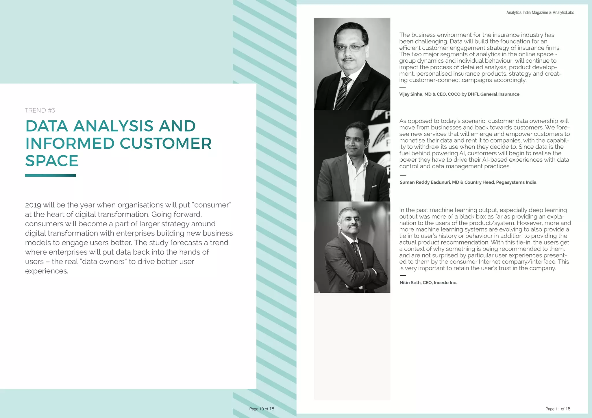 Page 11 of 18
DATA SCIENCE & AI TRENDS IN INDIA 2019 Analytics India Magazine & AnalytixLabs
DATA ANALYSIS AND
INFORMED CUSTOMER
SPACE
TREND #3
2019 will be the year when organisations will put “consumer”
at the heart of digital transformation. Going forward,
consumers will become a part of larger strategy around
digital transformation with enterprises building new business
models to engage users better. The study forecasts a trend
where enterprises will put data back into the hands of
users – the real “data owners” to drive better user
experiences.
Page 10 of 18
The business environment for the insurance industry has
been challenging. Data will build the foundation for an
efficient customer engagement strategy of insurance firms.
The two major segments of analytics in the online space -
group dynamics and individual behaviour, will continue to
impact the process of detailed analysis, product develop-
ment, personalised insurance products, strategy and creat-
ing customer-connect campaigns accordingly.
Vijay Sinha, MD & CEO, COCO by DHFL General Insurance
In the past machine learning output, especially deep learning
output was more of a black box as far as providing an expla-
nation to the users of the product/system. However, more and
more machine learning systems are evolving to also provide a
tie in to user’s history or behaviour in addition to providing the
actual product recommendation. With this tie-in, the users get
a context of why something is being recommended to them,
and are not surprised by particular user experiences present-
ed to them by the consumer Internet company/interface. This
is very important to retain the user’s trust in the company.
Nitin Seth, CEO, Incedo Inc.
As opposed to today’s scenario, customer data ownership will
move from businesses and back towards customers. We fore-
see new services that will emerge and empower customers to
monetise their data and rent it to companies, with the capabil-
ity to withdraw its use when they decide to. Since data is the
fuel behind powering AI, customers will begin to realise the
power they have to drive their AI-based experiences with data
control and data management practices.
Suman Reddy Eadunuri, MD & Country Head, Pegasystems India
 
