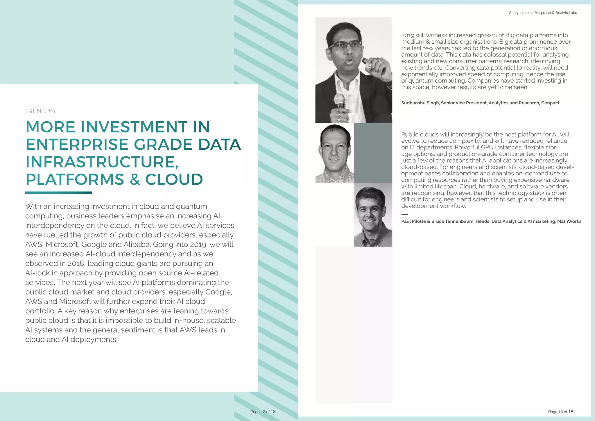 Page 13 of 18
DATA SCIENCE & AI TRENDS IN INDIA 2019 Analytics India Magazine & AnalytixLabs
MORE INVESTMENT IN
ENTERPRISE GRADE DATA
INFRASTRUCTURE,
PLATFORMS & CLOUD
TREND #4
With an increasing investment in cloud and quantum
computing, business leaders emphasise an increasing AI
interdependency on the cloud. In fact, we believe AI services
have fuelled the growth of public cloud providers, especially
AWS, Microsoft, Google and Alibaba. Going into 2019, we will
see an increased AI-cloud interdependency and as we
observed in 2018, leading cloud giants are pursuing an
AI-lock in approach by providing open source AI-related
services. The next year will see AI platforms dominating the
public cloud market and cloud providers, especially Google,
AWS and Microsoft will further expand their AI cloud
portfolio. A key reason why enterprises are leaning towards
public cloud is that it is impossible to build in-house, scalable
AI systems and the general sentiment is that AWS leads in
cloud and AI deployments.
Page 12 of 18
2019 will witness increased growth of Big data platforms into
medium & small size organisations. Big data prominence over
the last few years has led to the generation of enormous
amount of data. This data has colossal potential for analysing
existing and new consumer patterns, research, identifying
new trends etc. Converting data potential to reality, will need
exponentially improved speed of computing, hence the rise
of quantum computing. Companies have started investing in
this space, however results are yet to be seen.
Sudhanshu Singh, Senior Vice President, Analytics and Research, Genpact
Public clouds will increasingly be the host platform for AI, will
evolve to reduce complexity, and will have reduced reliance
on IT departments. Powerful GPU instances, flexible stor-
age options, and production-grade container technology are
just a few of the reasons that AI applications are increasingly
cloud-based. For engineers and scientists, cloud-based devel-
opment eases collaboration and enables on-demand use of
computing resources rather than buying expensive hardware
with limited lifespan. Cloud, hardware, and software vendors
are recognising, however, that this technology stack is often
difficult for engineers and scientists to setup and use in their
development workflow.
Paul Pilotte & Bruce Tannenbaum, Heads, Data Analytics & AI marketing, MathWorks
 