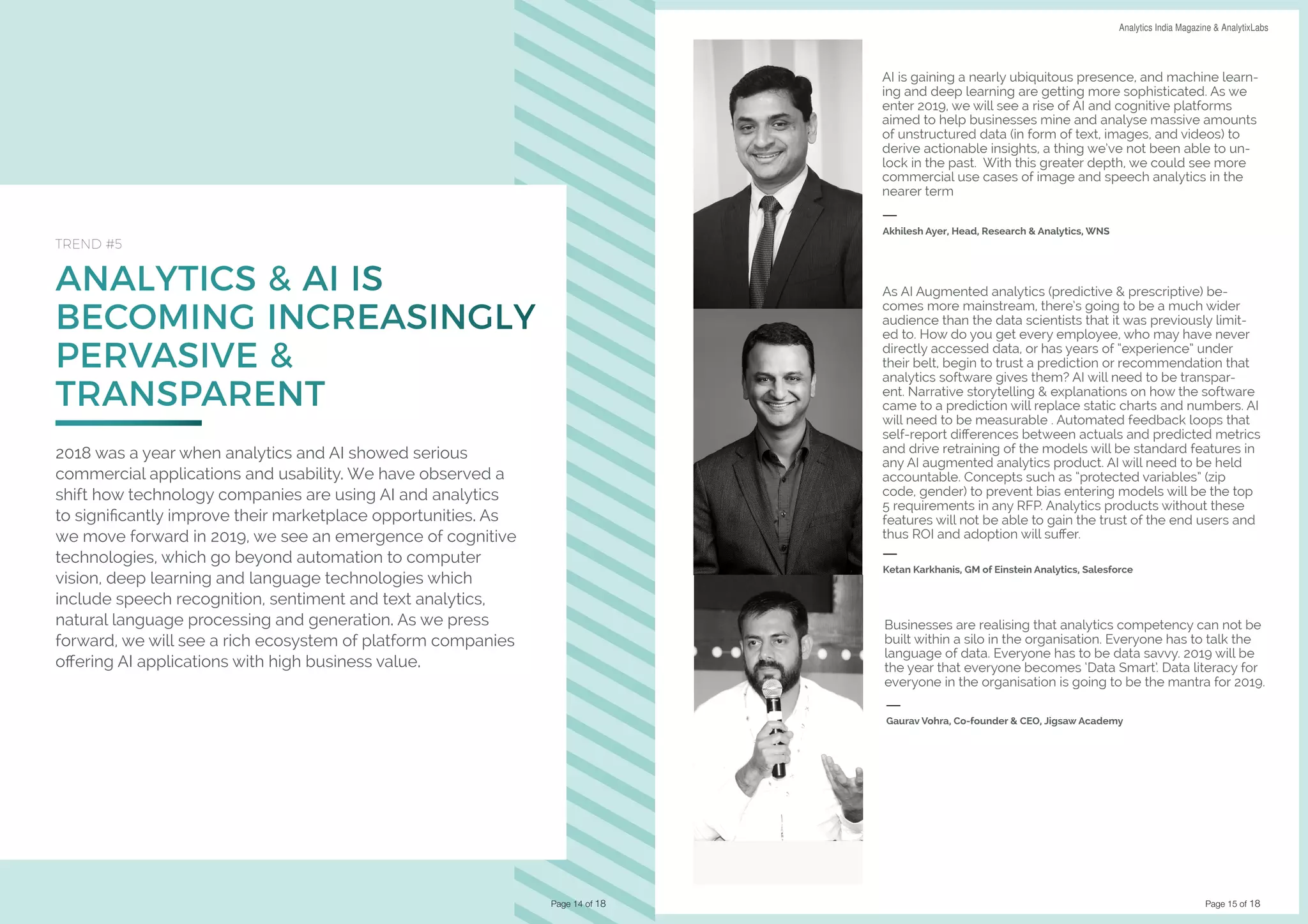 Page 15 of 18
DATA SCIENCE & AI TRENDS IN INDIA 2019 Analytics India Magazine & AnalytixLabs
ANALYTICS & AI IS
BECOMING INCREASINGLY
PERVASIVE &
TRANSPARENT
TREND #5
2018 was a year when analytics and AI showed serious
commercial applications and usability. We have observed a
shift how technology companies are using AI and analytics
to significantly improve their marketplace opportunities. As
we move forward in 2019, we see an emergence of cognitive
technologies, which go beyond automation to computer
vision, deep learning and language technologies which
include speech recognition, sentiment and text analytics,
natural language processing and generation. As we press
forward, we will see a rich ecosystem of platform companies
offering AI applications with high business value.
Page 14 of 18
AI is gaining a nearly ubiquitous presence, and machine learn-
ing and deep learning are getting more sophisticated. As we
enter 2019, we will see a rise of AI and cognitive platforms
aimed to help businesses mine and analyse massive amounts
of unstructured data (in form of text, images, and videos) to
derive actionable insights, a thing we’ve not been able to un-
lock in the past. With this greater depth, we could see more
commercial use cases of image and speech analytics in the
nearer term
Akhilesh Ayer, Head, Research & Analytics, WNS
As AI Augmented analytics (predictive & prescriptive) be-
comes more mainstream, there’s going to be a much wider
audience than the data scientists that it was previously limit-
ed to. How do you get every employee, who may have never
directly accessed data, or has years of “experience” under
their belt, begin to trust a prediction or recommendation that
analytics software gives them? AI will need to be transpar-
ent. Narrative storytelling & explanations on how the software
came to a prediction will replace static charts and numbers. AI
will need to be measurable . Automated feedback loops that
self-report differences between actuals and predicted metrics
and drive retraining of the models will be standard features in
any AI augmented analytics product. AI will need to be held
accountable. Concepts such as “protected variables” (zip
code, gender) to prevent bias entering models will be the top
5 requirements in any RFP. Analytics products without these
features will not be able to gain the trust of the end users and
thus ROI and adoption will suffer.
Ketan Karkhanis, GM of Einstein Analytics, Salesforce
Businesses are realising that analytics competency can not be
built within a silo in the organisation. Everyone has to talk the
language of data. Everyone has to be data savvy. 2019 will be
the year that everyone becomes ‘Data Smart’. Data literacy for
everyone in the organisation is going to be the mantra for 2019.
Gaurav Vohra, Co-founder & CEO, Jigsaw Academy
 