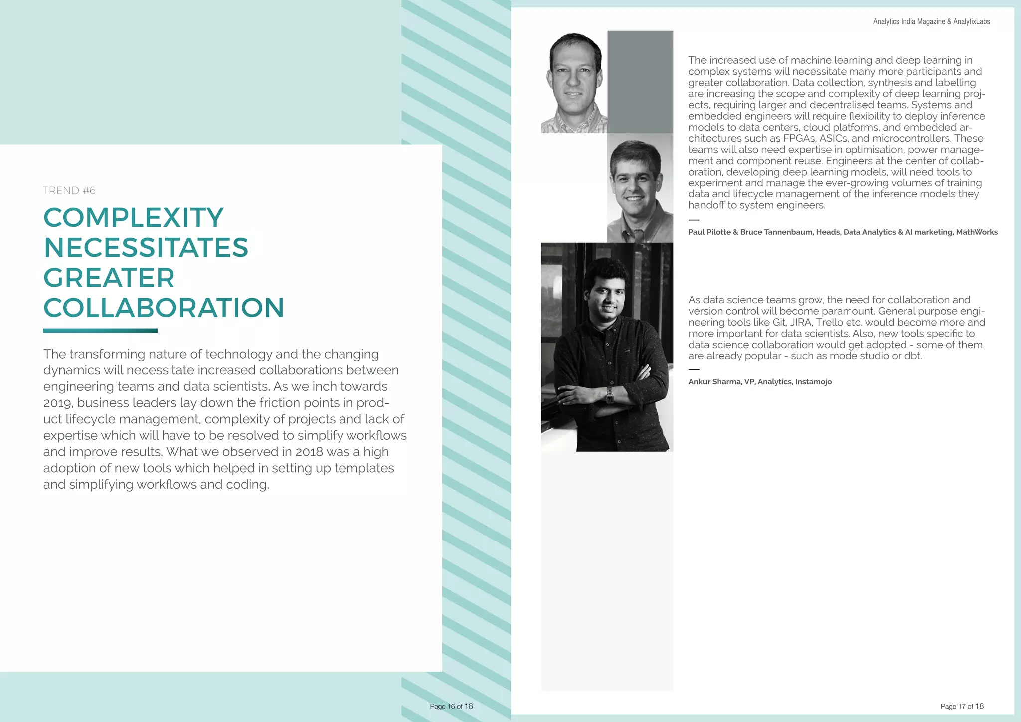 Page 17 of 18
DATA SCIENCE & AI TRENDS IN INDIA 2019 Analytics India Magazine & AnalytixLabs
COMPLEXITY
NECESSITATES
GREATER
COLLABORATION
TREND #6
The transforming nature of technology and the changing
dynamics will necessitate increased collaborations between
engineering teams and data scientists. As we inch towards
2019, business leaders lay down the friction points in prod-
uct lifecycle management, complexity of projects and lack of
expertise which will have to be resolved to simplify workflows
and improve results. What we observed in 2018 was a high
adoption of new tools which helped in setting up templates
and simplifying workflows and coding.
Page 16 of 18
The increased use of machine learning and deep learning in
complex systems will necessitate many more participants and
greater collaboration. Data collection, synthesis and labelling
are increasing the scope and complexity of deep learning proj-
ects, requiring larger and decentralised teams. Systems and
embedded engineers will require flexibility to deploy inference
models to data centers, cloud platforms, and embedded ar-
chitectures such as FPGAs, ASICs, and microcontrollers. These
teams will also need expertise in optimisation, power manage-
ment and component reuse. Engineers at the center of collab-
oration, developing deep learning models, will need tools to
experiment and manage the ever-growing volumes of training
data and lifecycle management of the inference models they
handoff to system engineers.
Paul Pilotte & Bruce Tannenbaum, Heads, Data Analytics & AI marketing, MathWorks
As data science teams grow, the need for collaboration and
version control will become paramount. General purpose engi-
neering tools like Git, JIRA, Trello etc. would become more and
more important for data scientists. Also, new tools specific to
data science collaboration would get adopted - some of them
are already popular - such as mode studio or dbt.
Ankur Sharma, VP, Analytics, Instamojo
 