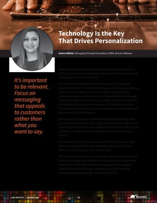 131.888.BRONTO1 | bronto.com
When you press a button on your phone and instantly summon a
car to take you where you’re going, how does that impact your view
of shopping? Turns out quite a lot.
It’s not just the convenience of mobile per se that is changing
customer behavior. Disruptive technologies, such as AI, and services
such as Uber and Deliveroo are also having a huge impact on
consumer expectations and how they interact with brands through
technology. Features built into cutting edge ride share and delivery
companies, like knowing where you are, tend to make customers
feel like every brand, retailer or service should know what they want
before they know it themselves.
By now, you’re thinking that the trend for 2018 is technology. And
you would be partly right. Technology, like artificial intelligence and
machine learning, will be very important. The ability to make buying
seamless, through buy buttons embedded right in the emails, is
critical.
But the trend for 2018 is how you use technology to connect with
your customer, anticipate their needs and supply them. It’s not
about promoting what you want to promote.
The aim of personalization has always been to promote loyalty and
trust, but building closer relationships is going to be an even more
important trend for 2018. A previous report by Bronto suggests
around 60% of retailers have programs in place for marketing
communication and strategy – but that 40% don’t.
Technology Is the Key
That Drives Personalization
Saima Alibhai, Managing Principal Consultant, EMEA, Bronto Software
It’s important
to be relevant.
Focus on
messaging
that appeals
to customers
rather than
what you
want to say.
 