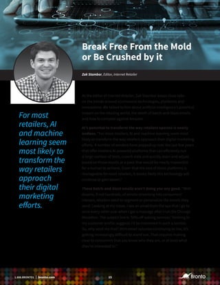 151.888.BRONTO1 | bronto.com
As the editor of Internet Retailer, Zak Stambor keeps close tabs
on the trends around ecommerce technologies, platforms and
innovations. We talked to him about artificial intelligence’s potential
impact on the retailing world, the death of batch-and-blast emails
and how to compete against Amazon.
AI’s potential to transform the way retailers operate is nearly
endless. “For most retailers, AI and machine learning seem most
likely to transform the way retailers approach their digital marketing
efforts. A number of vendors have popped up over the last few years
that offer retailers AI-powered platforms that can efficiently run
a large number of tests, crunch data and quickly learn and adjust
based on those results at a pace that would be nearly impossible
for a human to achieve. Given that the cost of these platforms is
manageable for most retailers, it seems likely this technology will
continue to gain steam.”
Those batch-and-blast emails aren’t doing you any good. “With
dozens, if not hundreds, of emails streaming into consumers’
inboxes, retailers need to segment or personalize the emails they
send. Looking at my inbox, I see an email from the spa that I go to
once every other year when I get a massage after I run the Chicago
Marathon. The subject line is ‘50% off waxing services.’ Nothing in
my customer profile suggests I’d be interested in such a service.
So, why send me that? With email volumes continuing to rise, it’s
getting increasingly difficult to stand out. That requires making
clear to consumers that you know who they are, or at least what
they’re interested in.’’
Break Free From the Mold
or Be Crushed by it
Zak Stambor, Editor, Internet Retailer
For most
retailers, AI
and machine
learning seem
most likely to
transform the
way retailers
approach
their digital
marketing
efforts.
 