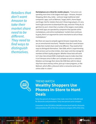 161.888.BRONTO1 | bronto.com
Marketplaces are critical for smaller players. “Consumers are
spending more time in the largest retail apps – Amazon, Amazon
Shopping, Wish, Etsy, Zulily – and even large traditional retail
companies’ apps, such as Walmart, Target, Kohl’s, Home Depot
and Kroger. But for retailers that aren’t those large players, it’s very
hard to get consumers to download the app, and even if they do, to
get them to use it. Given that a number of the largest, most widely
used retail apps are operated by companies that operate online
marketplaces, and online marketplaces’ market share continues
to grow, there’s an argument for some merchants to sell on those
marketplaces.”
But there are ways to compete against Amazon (especially if you
are an omnichannel merchant). “Retailers that don’t want Amazon
to take their market share need to be different. They need to find
ways to distinguish themselves. Take DSW, which is experimenting
with services such as shoe rentals, shoe repair and shoe storage for
members of their loyalty program. Whether those tests will work
isn’t clear. But at least DSW is looking for ways to make clear that
it isn’t Amazon since it often can’t compete on price or selection.
Retailers can leverage their stores like DSW does with its robust
ship-from-store and buy online, pick up in store programs, or like
Walmart, which offers a discount when a consumer picks up his
online order in a store.”
TREND WATCH
Wealthy Shoppers Use
Phones In-Store to Hunt
Deals
Forty-five percent of shoppers that make more than $100,000 look
for discounts and promotions. Forty-two percent price compare.
Consumers in the $25,000 to $49,000 income level look for discounts
and promotions 34% of the time and price compare 29% of the time.
Retailers that
don’t want
Amazon to
take their
market share
need to be
different.
They need to
find ways to
distinguish
themselves.
 