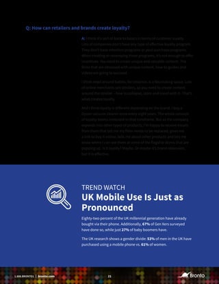 211.888.BRONTO1 | bronto.com
Q: How can retailers and brands create loyalty?
A: I think it’s sort of back to basics in terms of customer loyalty.
Lots of companies don’t have any type of effective loyalty program.
They don’t have retention programs or post-purchase programs.
When creating or revamping these programs, it’s not enough to offer
incentives. You need to create unique and valuable content. The
firms that are obsessed with unique content, how-to guides and
videos are going to succeed.
I think retail around babies, for instance, is a fascinating space. Lots
of online merchants sell strollers, so you need to create content
around the stroller – how to collapse, store and travel with it. That’s
what creates loyalty.
And I think loyalty is different depending on the brand. I buy a
Dyson vacuum cleaner once every eight years. The whole concept
of loyalty seems irrelevant in that timeframe. But as the company
expands into other types of products, I’m happy to receive emails
from them that tell me my filter needs to be replaced, gives me
a link to buy it online, tells me about other products and lets me
know where I can see them at some of the flagship stores that are
popping up. Is it loyalty? Maybe. Or maybe it’s brand obsession,
but it is effective.
TREND WATCH
UK Mobile Use Is Just as
Pronounced
Eighty-two percent of the UK millennial generation have already
bought via their phone. Additionally, 67% of Gen Xers surveyed
have done so, while just 27% of baby boomers have.
The UK research shows a gender divide: 53% of men in the UK have
purchased using a mobile phone vs. 61% of women.
 