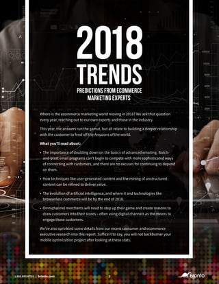 31.888.BRONTO1 | bronto.com
Where is the ecommerce marketing world moving in 2018? We ask that question
every year, reaching out to our own experts and those in the industry.
This year, the answers run the gamut, but all relate to building a deeper relationship
with the customer to fend off the Amazons of the world.
What you’ll read about:
•	 The importance of doubling down on the basics of advanced emailing. Batch-
and-blast email programs can’t begin to compete with more sophisticated ways
of connecting with customers, and there are no excuses for continuing to depend
on them.
•	 How techniques like user-generated content and the mining of unstructured
content can be refined to deliver value.
•	 The evolution of artificial intelligence, and where it and technologies like
browserless commerce will be by the end of 2018.
•	 Omnichannel merchants will need to step up their game and create reasons to
draw customers into their stores – often using digital channels as the means to
engage those customers.
We’ve also sprinkled some details from our recent consumer and ecommerce
executive research into this report. Suffice it to say, you will not backburner your
mobile optimization project after looking at these stats.
31.888.BRONTO1 | bronto.com
 