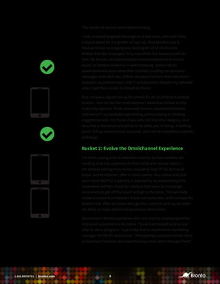 51.888.BRONTO1 | bronto.com
The results of my test were disheartening.
I only received targeted messages in a few cases. And each time
a brand asked for my gender at sign-up, they failed to use it.
Post-purchase messaging was lacking for all of the brands.
Mobile-friendly messages? Only two of the five brands could do
that. No brands included product recommendations or emails
based on browse behavior or web browsing. Some had an
automated welcome series that misfired, sending me welcome
messages over and over. Others dropped me from their list when I
updated my preferences (I didn’t unsubscribe), despite my behavior
when I got their emails (I clicked on them).
One company signed me up for emails for all its children’s related
brands – but not for the email address I used that clicked on the
maternity options. These were well-known, established brands
that weren’t successfully segmenting, personalizing or sending
triggered emails. For those of you who fall into this category, your
New Year’s resolution should be to fix what you’re doing. A starting
point: Set up several email accounts, and test the possible customer
pathways.
Bucket 2: Evolve the Omnichannel Experience
I’ve been paying a lot of attention recently to how retailers are
working to bring customers to their brick-and-mortar stores. I
am already seeing more stores, including Toys“R”Us, Barnes &
Noble and Nordstrom, offer in-store events. Buy online and pick
up in-store (BOPIS) is gaining in popularity, so streamlining this
experience will be critical for retailers that want to encourage
consumers to get off the couch and go to the store. This will help
create a connection between brand and consumer, and increase the
bottom line. After all, those who go into a store to pick up an order
are likely to make additional purchases while there.
Sportsman’s Warehouse knows this and uses its email program to
help push customers to its stores. “Email has helped us drive our
ship-to-store program,’’ says Colby Saenz, ecommerce marketing
manager for the 87-store chain. “And getting customers to the store
is important because we know they buy more when they get there.’’
 