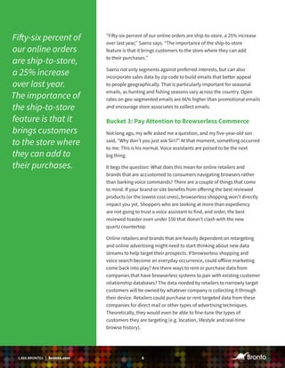 61.888.BRONTO1 | bronto.com
“Fifty-six percent of our online orders are ship-to-store, a 25% increase
over last year,’’ Saenz says. “The importance of the ship-to-store
feature is that it brings customers to the store where they can add
to their purchases.’’
Saenz not only segments against preferred interests, but can also
incorporate sales data by zip code to build emails that better appeal
to people geographically. That is particularly important for seasonal
emails, as hunting and fishing seasons vary across the country. Open
rates on geo-segmented emails are 66% higher than promotional emails
and encourage store associates to collect emails.
Bucket 3: Pay Attention to Browserless Commerce
Not long ago, my wife asked me a question, and my five-year-old son
said, “Why don’t you just ask Siri?” At that moment, something occurred
to me: This is his normal. Voice assistants are poised to be the next
big thing.
It begs the question: What does this mean for online retailers and
brands that are accustomed to consumers navigating browsers rather
than barking voice commands? There are a couple of things that come
to mind. If your brand or site benefits from offering the best reviewed
products (or the lowest cost ones), browserless shopping won’t directly
impact you yet. Shoppers who are looking at more than expediency
are not going to trust a voice assistant to find, and order, the best
reviewed toaster oven under $50 that doesn’t clash with the new
quartz countertop.
Online retailers and brands that are heavily dependent on retargeting
and online advertising might need to start thinking about new data
streams to help target their prospects. If browserless shopping and
voice search become an everyday occurrence, could offline marketing
come back into play? Are there ways to rent or purchase data from
companies that have browserless systems to pair with existing customer
relationship databases? The data needed by retailers to narrowly target
customers will be owned by whatever company is collecting it through
their device. Retailers could purchase or rent targeted data from these
companies for direct mail or other types of advertising techniques.
Theoretically, they would even be able to fine-tune the types of
customers they are targeting (e.g. location, lifestyle and real-time
browse history).
Fifty-six percent of
our online orders
are ship-to-store,
a 25% increase
over last year.
The importance of
the ship-to-store
feature is that it
brings customers
to the store where
they can add to
their purchases.
 