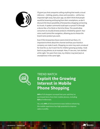 71.888.BRONTO1 | bronto.com
I’ll grant you that companies selling anything that needs a visual
reference – clothing, jewelry, shoes and cosmetics – will be less
impacted right away. But years ago, we didn’t think that people
would be browsing and buying from their smartphone, so don’t
discount the future possibility of browserless shopping connecting
to visuals. A spoken command could open a synced TV (through
a device like a Fire Stick) or the Echo Show. This would allow
consumers to visually browse products initiated by speech. Your
voice could control the navigation, allowing you to choose the
brand name product you want.
Even if this browserless future seems kind of out there, it’s
important to think about this channel and how your brand or
company can make it work. Shopping via voice may seem unnatural
for most for us, but it won’t be for children growing up today. I look
back on pay phones as an example. Now, if I see one, I am startled
at the sight. Ten years from now, my children may look back at
smartphones in the same light.
TREND WATCH
Exploit the Growing
Interest in Mobile
Phone Shopping
64% of US shoppers surveyed last year said they’ve
purchased items from their mobile phones, including
92% of millennials.
Yet, only 44% of US ecommerce execs believe enhancing
the mobile experience has high potential to improve
sales or profits.
 