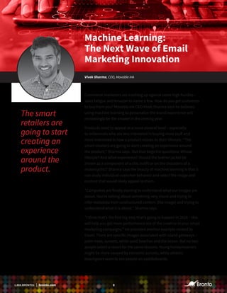81.888.BRONTO1 | bronto.com
Commerce marketers are crashing up against some high hurdles –
sales fatigue and Amazon to name a few. How do you get customers
to buy from you? Movable Ink CEO Vivek Sharma says he believes
using machine learning to personalize the brand experience will
increasingly be the answer in the coming year.
Products need to appeal at a more visceral level – especially
to millennials who are less interested in buying more stuff and
more interested in how a product relates to their lifestyle. “The
smart retailers are going to start creating an experience around
the product,” Sharma says. But that begs the questions: Whose
lifestyle? And what experience? Should the leather jacket be
shown as a component of a chic outfit or on the shoulders of a
motorcyclist? Sharma says the beauty of machine learning is that it
can study individual customer behavior and select the image and
content that would likely appeal to them.
“Computers are finally starting to understand what our images are
about. You’re talking about something very visual and trying to
infer metadata from unstructured content (the image) and trying to
understand what it is about,’’ Sharma says.
“I think that’s the first big step that’s going to happen in 2018 – this
will help you get more performance out of the creative in your email
marketing campaigns.’’ He provided another example related to
travel. There are specific images associated with island getaways –
palm trees, sunsets, white sand beaches and the ocean. But no two
people select a resort for the same reasons. Young honeymooners
might be more swayed by romantic sunsets, while athletic
beachgoers want to see people on paddleboards.
The smart
retailers are
going to start
creating an
experience
around the
product.
Machine Learning:
The Next Wave of Email
Marketing Innovation
Vivek Sharma, CEO, Movable Ink
 