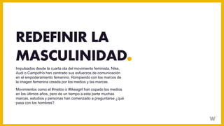 Impulsados desde la cuarta ola del movimiento feminista, Nike,
Audi o Campofrío han centrado sus esfuerzos de comunicación
en el empoderamiento femenino. Rompiendo con los marcos de
la imagen femenina creada por los medios y las marcas.
Movimientos como el #metoo o #likeagirl han copado los medios
en los últimos años, pero de un tiempo a esta parte muchas
marcas, estudios y personas han comenzado a preguntarse ¿qué
pasa con los hombres?
REDEFINIR LA
MASCULINIDAD
 