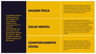IMAGEN FÍSICA
SALUD MENTAL
COMPORTAMIENTO
SOCIAL
La imagen física de la nueva masculinidad aleja los
antiguos patrones de macho donde los cuidados, el
maquillaje o una estética más suave eran mal vistos.
La industria de la cosmética masculina es una de las
que más proyección ha tenido en los últimos años
gracias al boom de la cosmética coreana.
Lo que piensan los hombres jóvenes acerca de la
masculinidad tiene un fuerte nexo con los problemas de
salud mental. La pretensión y su postura externa de que
“todo está bien” oculta profundas inseguridades,
depresión y frecuentes pensamientos suicidas. Estos
son los problemas más inquietantes porque, quienes se
encuentran dentro de la caja de la masculinidad están
incluso menos dispuestos a recurrir a sus parejas,
familiares y amigos en busca de apoyo cuando lo
necesitan.
Siguiendo con estos cambios tanto a nivel físico
como a nivel mental, era de esperar que tuviesen un
reflejo en los comportamientos sociales y laborales.
Las peticiones por parte de hombres de la reducción
de jornada para cuidar a sus hijos o el aumento de
los días de baja de paternidad son un reflejo de los
mismos.
La igualdad nace de
ambos géneros y
los hombres han
comenzado a
romper con la
conocida como ”la
caja de la
masculinidad” que
les encierra a los
estereotipos tóxicos
del pasado. Estos
grandes cambios se
podrían agrupan en
tres áreas:
 
