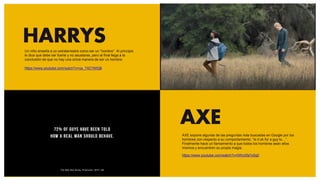 HARRYS
AXE
AXE expone algunas de las preguntas más buscadas en Google por los
hombres con respecto a su comportamiento: “Is it ok for a guy to…”.
Finalmente hace un llamamiento a que todos los hombres sean ellos
mismos y encuentren su propia magia.
https://www.youtube.com/watch?v=0WySfa7x5q0
Un niño enseña a un extraterrestre como ser un “hombre”. Al principio
le dice que debe ser fuerte y no asustarse, pero al final llega a la
conclusión de que no hay una única manera de ser un hombre.
https://www.youtube.com/watch?v=us_T4Z1WlQ8
 