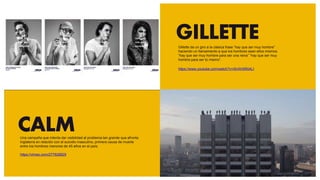 GILLETTE
CALMUna campaña que intenta dar visibilidad al problema tan grande que afronta
Inglaterra en relación con el suicidio masculino, primera causa de muerte
entre los hombres menores de 45 años en el país.
https://vimeo.com/277628829
Gillette da un giro a la clásica frase “hay que ser muy hombre”
haciendo un llamamiento a que los hombres sean ellos mismos.
“hay que ser muy hombre para ser una reina” “hay que ser muy
hombre para ser tú mismo”.
https://www.youtube.com/watch?v=XlvWAlR04LI
 