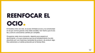El frenético ritmo de vida, el acceso ilimitado al ocio y la conectividad
en la que vivimos gracias a las redes sociales, han hecho que el ocio
tal y como lo conocíamos cambie por completo.
Ocupamos cada micro-momento, dejando poco espacio al
aburrimiento, y lo que creíamos que era el entretenimiento ha sido
absorbido por una imperiosa necesidad de producir, de producir algo.
Nos sobreviene un estrés producido por el tiempo libre.
REENFOCAR EL
OCIO
 